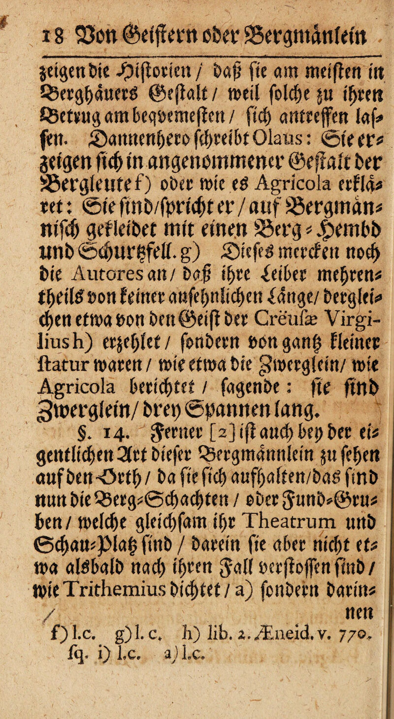 jetgen bic Siftorien / t>a^ fte am meiften tit Qjerghaiterg ©efialt / weil folcfje ju t^rert JSetrug am becwemejfen / ftch arttreffen laf» fw. Samtenhero fcpreibt Olaus: @te er« jeigen ftch in angenommener ©effatt feer SSergieutef) ober wie eg Agricola erf 14* ret: 0ie fwb/fpricht er / auf SSergman« nifd) gefleibet mit einen SSerg « 4>embb ltnb ©c^ut^feü. g) Siefeg mercfc» noch bie Autores an / ba.fi ihre -feiber mehren« tbeils »oii feiner attfehnlichen Xange/ bergt«'*» cf>en etwa eon bett©eift ber Creufe Virgi- liush) erjetjiet/ fcmbern »on ganft fieinet ftatur waren/ wie etma bie g?wergtein/ wie Agricola betteltet / fagenbe: fte ftnb ^roergietn/ brep ©pannen iang. §. 14. genier [23 ifl a«cf> t>e^> bec eit gentlichen %tt biefer Qjergmanniein jufeheti aufbenSrtf)/ ba fte ftcf) aufpaften/bag ftnb !tunbieQ3erg«Bcbachten / eber$unb*©ru« Pen/ welche gletchfam if)r Theatrum unb ©chau*pia(5 ftnb / barein fte aber nicht et« wa afgbalb nach t'hcm $a(f berffoffen ftnb / Wie Trithemius bittet / a) fenbern barin« / nen f) I.c. g)l. c. h) lib. z./Eneid. v. 770. fq. i) l.c. 2) l.C.