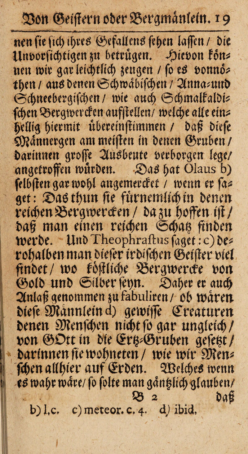 —' - ■ wv-- V , , „-„I |-i|.|i r -,-- - : ■ ■ tten fle il)re$ ©efallcng laffen / Die iln&oeficbttgen jtt betrugen* -Micron fon* nett wir gar letünltd) jeugen / fo eö ronnö# t&en / <xus betten ©ebwabifeben / Stttnamub @tf)neeberglfcben / tote and) ©cfjmalfalöt# fd)m Q^ergwercfen aufjleüen/ welche alle ein# beflfg hiermit übereinfttmmen / bajj btefe S9f?4nnergen am metften ln benen ©ruben / bartnnen große 3fuöbeute »erborgen lege/ «ngetroffen mürben. ®ad l;at Olaus b) fe Ibften gar roo!)l attgemerefef / menn er fa« get: ©aö tt)\m fte fürnemlfcl) in benen relcßenSöergwercfen/ basu hoffen tfi/ baf? man einen reichen <54ta§ ftnben werbe, ttnb Theophraftus füget: c) be# roftafben man beeter Irbifeben ©elfter wel ftnbet/ wo füflltcfje S5ergwercfe non ©olb unb ©Über fet)n. ©aber er auc^ 21nla£ genommen $u fabuliren / ob waren I btefe S^annlelnd) gewlfle ©reamren i benen SDtenfcben nufyt fo gar ungleich/ 1 ron ©Dtt ln Me ©rfp©rttben gefegt/ f| barlnnen fte welweten / wie wir Sitten# | feben allster auf ©rben. 5Belcf)e$ trenn |j edmabr t»4re/ fo folte man gan|llcf> glauben/ z baft b)l,c, c) meteor. c. 4. d) ibidL