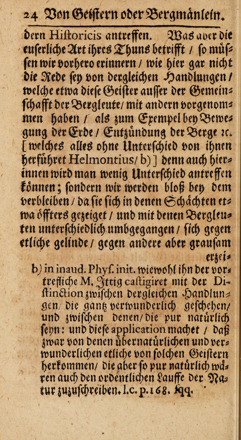 bcrn Hiftoricis antreffen. QBag aoet bie euferliche 2trt t'breg £hung betrifft / jo müf* fett «ne t>or&ero erinnern / wie hier gor nicht i>ie 3?et)e fep »on bergleichen ijanblungen / welche etwa biefe ©eiffer auffer ber ©ernetn« fchafft ber Bergleute/ mit anbern oorgenom« men hoben / alß $«m ©pempel bep Q?ewe* gung ber©rbe/ ©nt&ünbung ber Qjerge tc. [ welche^ alleö ohne Unterfchieb t>on ihnen ^erführet Helmontius/ b) ] benn auch hier* innen wirb man wenig Unterfchieb antreffen fbnnen; fonbern wir werben bloß bet) bem »erbleiben / ba fte ftch in benen ©pachten tu m bffterd gejeiget / nnb mit benen Q3ergleu* tat unferfchieblich umbgegangen / fecf> gegen etliche geltnbe/ gegen anbere aber graufam er$ei» b) in inaud. Phyfl init. wiewohl ihn ber vor* frejlicbeM, ^ttig caftigiret mit ber Di- dinftion jwifeben bergleichen $anDlttn* gen, bie ganfcperwunberlich gefebehen/ tmb jwifehen benen/ bie pur natürlich fei;n; unb biefe application machet / baß |war pon benen übernatürlichen unb rer* wunberlichen etliche pon folchen ©elftem herf ommen/ bie aber fo pur natürlich wd* pen auch ben ordentlichen £auffe ber SRas tttrjuiufchreibeml.c.p.108. '