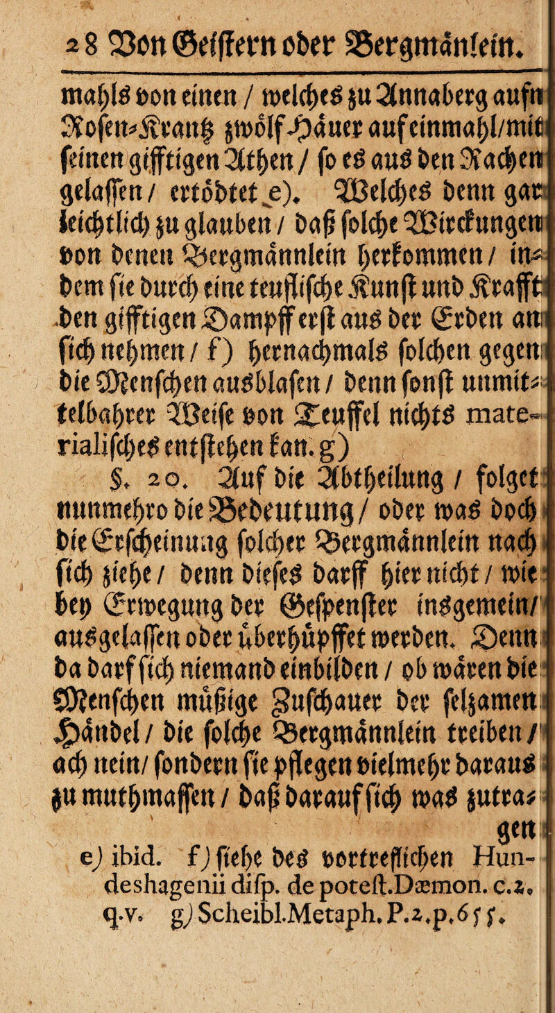 ma(;lö oott einen / welches $u 2tnnabetg aufn $ofemÄtan| Jpauer aufcinmahl/mit; feinen giftigen 2(tf>cn / fo e$ aus Öen Aachen j gelafen/ ettobtet e). Reiches bentt gatj Uifytlid) ju glauben / bafj feiere 2Bitc?ungeni| »on benen ^ergmannlein hetfomnten / in4 bem fie burch eine teufifche .fünf unb $cafftl ben giftigen £)ampfetfaus bet geben am fid) nehmen / f) hetnadhmals folc&en gegen: bie €0?cnfd>en ausblafett / bennfonf unmit* telbahtct Weife öon Teufel ntmate« rialifcheS entfern l'an. g) $. 20. 2luf bie 2(btheil«ttg / folget tmnmehro bie SSebeututtf/ obet was hoch bie gcfcheimutg folget 35etgmannlein na<h fich siehe/ benn btefeS batf hietnicht / wie bej> grwegung bet @efpenfet insgemein/» auSgclafen obet übethupfet wetben, £>enn ba batf fich niemanb einbtlben / ob waten bie SOjenfchen mutige ^ufd^cmeu bet feljamen 4?anbel / bie folche Q3etgmannletn tteiben /i ach «ein/ fonbetn fie pf egen »ielmefjt batan^ jumnthmafen/ bajjbatauffich mad Jutta* gen:i ej ibid. f)fte(>e beö totfeefbeben Hun-1 deshagenii difp. de poteft.Dsemon. c.2, I q.v, gj Scheibl.Metaph. P.2,p,ö f f.