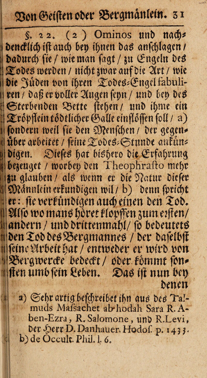 §. «. (2 ) Ominos «nt) nach* 1 öencfftcf) ifl auch bep ihnen Pag anfcplagen/ ; baburcp ft« / wie man fagt / $u Engeln beg !! 2wöes werben / ntc(>t §tt>at’ <twf Die Zrt/ wie iibie 3«Öen twn ihren 5£obeg«ß:ngelfabuli- nren/ bafj er polier 2(ugen feptt / unb bep beg c:0ferbenöett t^ette flehen/ «nb t'hnte ein ]| <£r6pjlcin fböflicper ©alle einfloffen foll / a) m fonbern weil fie ben 58fenfc&en / Per gegen» ij über arbeitet /feine ^oöe&Sfmtö« anfun* gi btgen. Siefeg \)<n btöpero bit Erfahrung libejengef / worbep ben Theophrafto mehr 1 ij« glauben/ a!g wenn er bie5?at«r biefet |iS3?4nnleincrlunbigcn will b) benn fpridn !ec: fte oerf ünbtgen auch einen ben £ob. fl Sfffb wo mano fjdret flopffen jum e/fien/ iiianbern/ unbbrtttenmahl/ fo bebeutets tpben Job beg35ergtitanneg / ber bafelbff tt ferne Arbeit hat / emtreber er wirb ron ^SSergwercfe bebeeft/ ober fbmmt fon* 1 ften untbfem Ceben. Sag f jf nun bet) j betten s ! a) @ef>r artig betreibet ihn aug beg Tal- I muds Maisachet ab-hodah Sara R.A- ben-Ezra, R,SaJomone, tinb R.Levi» Öer>f)errD.DanhauenHodof p. 145 j. | b) de Occult. Phil. 1.6, II '