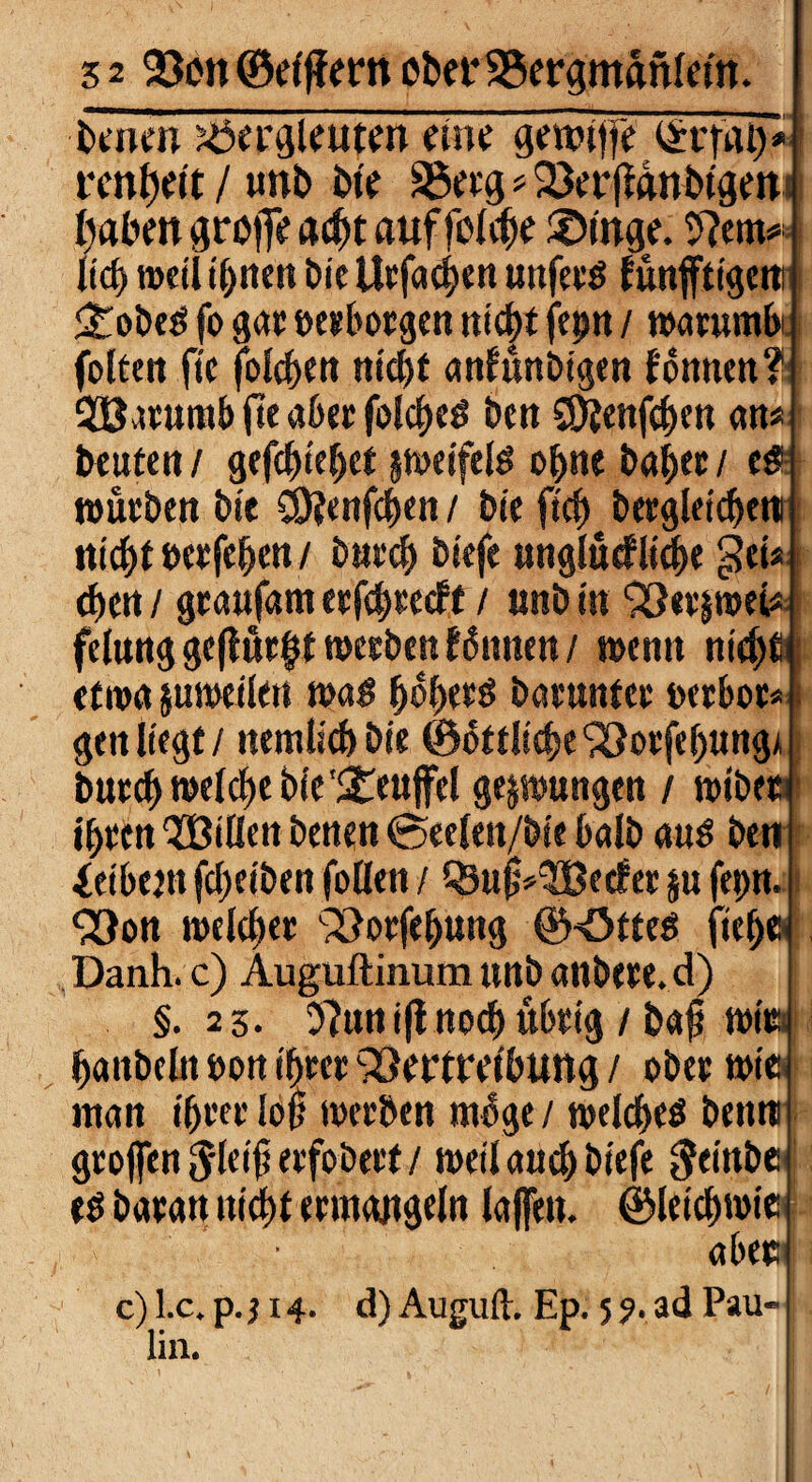 ■benen Bergleuten eine gewitfe £r|-at)* renl)eit / unb bie Berg * Verjtgnbtgen fabelt groffe ad)t auffolcbe £>inge. 9?em* Itcf> »eil ihnen Die Urfaeben unfetg fünfftigcni <tobeg fo gar »erborgen nicht fep / warumbi folteit ftc folgen m'cf>t antünbigen tonnen? 28atumb jte aber folcbeg ben CDtenfcben an« beuten/ gefd)te(jet peifelg ohne habet/ c& würben bie CÖJenfcben / bie ficb begleichen nicht »etfeben / butcb biefe unglückliche gei* eben / geaufam erfebteeft / tmb in VetpeU felung geflutet werben können / wenn nicbtij etwa junxtlett mag b^berg batmttet »erbot* j gett liegt / nemlicb bie ©öttlicbeVorfebung* burcbwelcbe bie'Steujfel gezwungen / wibet ihren 'JBillen betten 0eelen/bie halb aug ben Leibern (Reiben folleit / Q3uj;*2Becker ju fepn. Von meldet Vorfebung ©Otteg fte^ Danh. c) Auguftiiium unb anbete, d) §.23. 9?un i{lnocb übrig / bafi mini baitbeln »on ihrer Vertreibung / obet wie: ntan if)tet lop werben möge / welches betim groffen $le$ erfobert / weil auch biefe $einbenl eg barart nidf)t ermangeln laffen. ÖMetcbwie , v ' aber c) l.c. p. 114. d) Auguft. Ep. 5 9. ad Pau-1 lin.