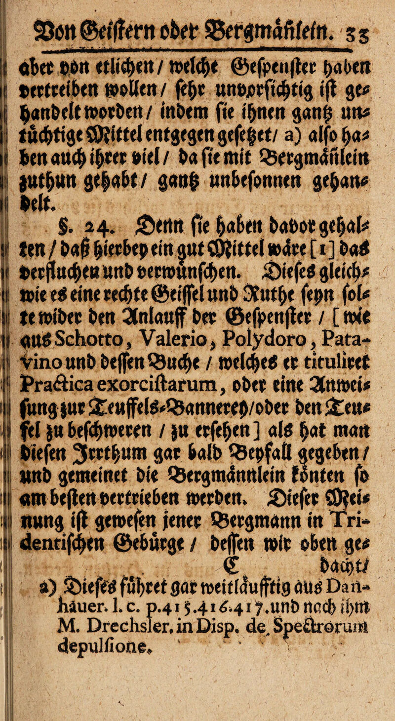 k i ( j I! i 9 I iil t (f II | 1 I >n 1 i * Stoit ©etffern obet 5$ergmafilefn. 3 5 aber »ott (tlt^nt / wel<|e ©efpen|tcr haben txrtceiben wollen / fc|c unojocftchttg ijf ge* |anbelt worben / tnbem fie t^tten gan| un* tüdS>tige$Dtittelentgegenge(e§et/ a) alfo|a* ben auch ihrer oiel / ba fie mit $ergm4ttlein juibun ge|abt/ gan| unbefonnen ge|an« beit. §. 14. £enrt jte laben baöot ge|al* ten /baf bterbep ein aut Mittel wäre [ 1 ] ba$ terflucbeu unb »erwunfcben. &iefeö gleich* wiee$ eine weite @eijfelunbStut|e fepn fol* tewiber ben 2(nlauff bee ©efpenjler / [wie «ttSSchotto, Valeria, Polydoro, Pata» Vinounb beffenQJucbe / welche^ et titulieet Pra&ica exorciftarum, obre eine 3tnwei* fung jur £«ujfelg*Qjannere|/ober ben £eu* fei jn befebweren / ju etfe|en ] <d$ |at mau tiefen JJtttbum gar halb ^Öepfall gegeben / «nb gemein et bie QJergmünUlein fönten fo «m heften »ertrieben werben. Riefet 50?et* nung i(t gewefen jener Bergmann in Tri» dentifc|en ©«bürge / helfen wir oben ge* © baä)t/ a) Söiefetf führet gar weitlduffttg aüö Dan- hauer. 1. c. p.41541^417.unb nach ihm M. Drechsler, in Disp. de. Speftrorum depulflone» ‘ *