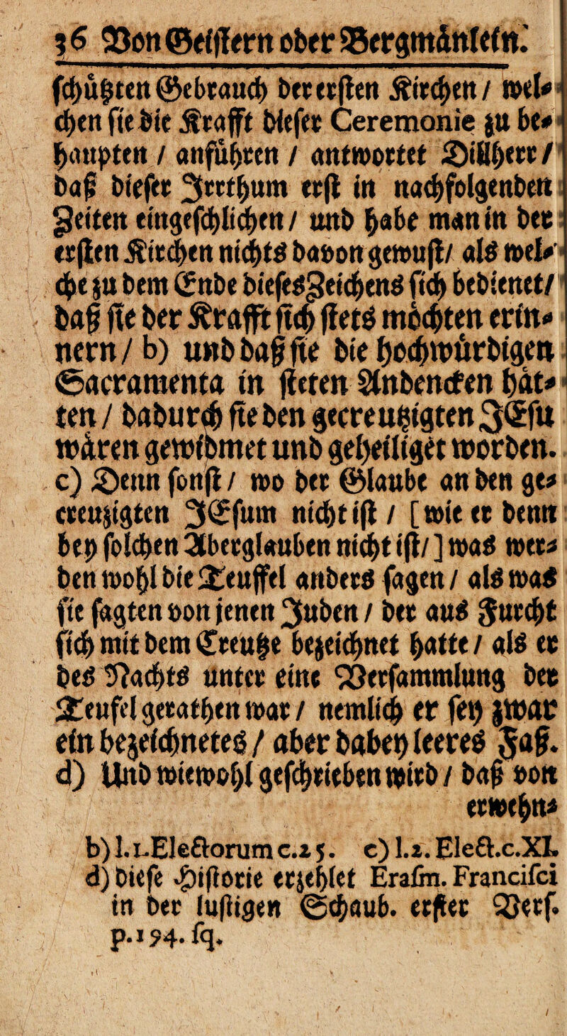 %$ 33on©ef IlernoberSergmänleln.' fcbüften ©ebtaucb betetflen &trcf)ett / ml* d)«n fiebie Ätajft biefet Ceremonie ju be* bimsten / anfu^tcn / antwortet ©ißi)««/ bafj bieftt ^trtbum ttfi in natbfolgenben feiten eingefcblicbtn / wtb habe man in bet etjitn üitcben nicf>tö babongewufi/ als mU 4>« su bem (Jnbe biefesgeicbend ftd) btbitnrt/ bag fie ber ^tafft ftcf) ffetö mosten crtn« new/ b) unb ba§ fte bte bocfwürbigen i <6acramenta in litten Sfobentf en bat* i ten / baburä fteben gecreufctgten 3(£fu wären gewfbmet unb getytttfgtt worben. c) ©tun fonji / t»o btt ©toube an btn ge* «fu&igtctt 3<£fmn nicbtifi/ [wiettbenn bet) folgen 3tbetgl«uben nicht ijl/ ] wa$ wtt* btn wohl bte £eufftl anbttöfagen/ atewa« ftc jagten »on jentn 3»btn / bet au$ $urci>( ficb mit bem Cttujje bejeichnet ^atte / als tc bed 9?acf)ts unttt eine Söetfammlung bet Teufel getatf)tn n>at / nemltcf) er fei) JWflr einbejefefmeteö/ aber habet) leereö $af. d) tbtbwiwoblgefchtitbtnwtb/ bajmn etwtbn* b) 1. i.Elcftorum c.i 5. c) La. EleQ.c.XI. d) bitfe #ifiotie etjebfet Erafin. Francifci in ber luftigen ©ebaub. ttftet 33«rf. p-154-fq. • I