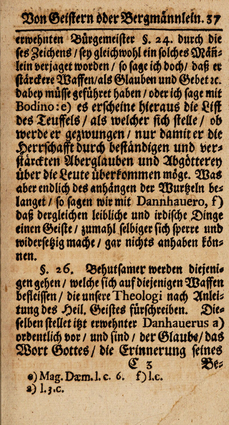 33on©eifiern öber SgergmSnnleln. sy «wehrten Qsüegemeiftee §. 34. butcb Die (t& geicbenö / ftp gleicbwol)! ein foidje# 9 lein »erjaget woeben / fo fage icf> bocf>/ ba§ ee fideefeee $Baffen/ate ©lauben unb @ebef tc. babep muffe gefübtet haben / ober ich fage mit Bodino: e) es erfcbeine hieraus bie Cif! bes Xeuffels/ als weiter ft4> ftelle/ ob werbe er gelungen / mir bamtter bie #errfcbafft burcb beftdnbigen unb ber* ftarcften Aberglauben unb Abgötterei über bie Ceute uberfummen möge. $B«$ aber enbltcb be$ «nftfngen bee 5Bue§eln be* langet / fo fagen wie mit Dannhauero, f) bafj beegleicben leibliche unb iebifcbe &ingc einen ©eifte / jumapl felbigee fiep fpeeee unb t»ibeefe§ig mache/ gae nichts anpaben Hn* nen. §. 26, Q5ebutfamer weeben biejent« gen geben / welche ficb auf biejenigen ^Baffen befletjfen / bie unfeeeTheologi nach Anieis tung be$ ^)eil. ©elftes fuefepeeiben. Sie* felben fteliet ipt eewepntee Danhauerus a) oebentlicb »oe / unbfinb/ ber ©laube/ bas SBort ©ottes/ bie Erinnerung feines Es 3Se* #) Mag. DaemJ. c. 6; f) l.c. ») l.J.C.