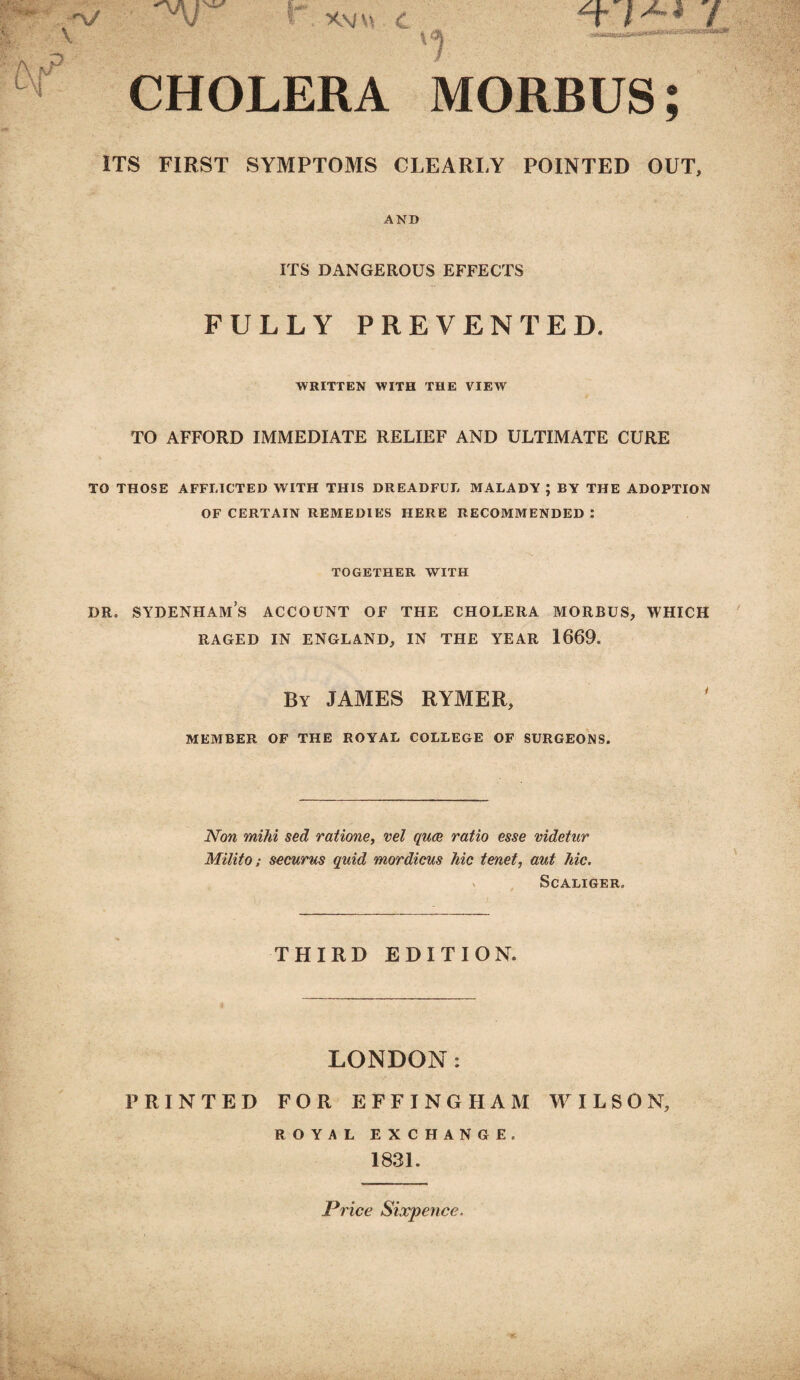 . v nj r X M v. 4 V \ CHOLERA MORBUS; ITS FIRST SYMPTOMS CLEARLY POINTED OUT, AND nr ITS DANGEROUS EFFECTS FULLY PREVENTED. WRITTEN WITH THE VIEW TO AFFORD IMMEDIATE RELIEF AND ULTIMATE CURE TO THOSE AFFLICTED WITH THIS DREADFUL MALADY ; BY THE ADOPTION OF CERTAIN REMEDIES HERE RECOMMENDED: TOGETHER WITH dr. sydenham’s account of the cholera morbus, which RAGED IN ENGLAND, IN THE YEAR 1669. By JAMES RYMER, MEMBER OF THE ROYAL COLLEGE OF SURGEONS. Non mihi sed ratione, vel qua ratio esse videtur Milito; securus quid mordicus hie tenet, aut hie. SCALIGER, THIRD EDITION. LONDON: PRINTED FOR EFFINGHAM WILSON, ROYAL exchange. 1831. Price Sixpence.