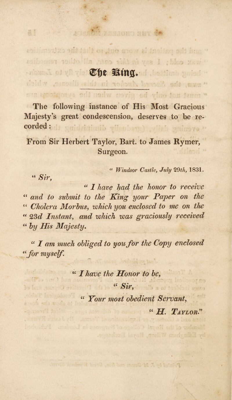 % mt sms* The following instance of His Most Gracious Majesty’s great condescension, deserves to be re¬ corded : From Sir Herbert Taylor, Bart, to James Rymer, Surgeon. “ Windsor Castle, July 29th, 1831. “ Sir, “ I have had the honor to receive “ and to submit to the King your Paper on the “ Cholera Morbus, which you enclosed to me on the “ 23d Instant, and which was graciously received “ by His Majesty. ct I am much obliged to you for the Copy enclosed “for myself I have the Honor to be, f>. “ Sir, “ Your most obedient Servant, “ H. Taylor ”