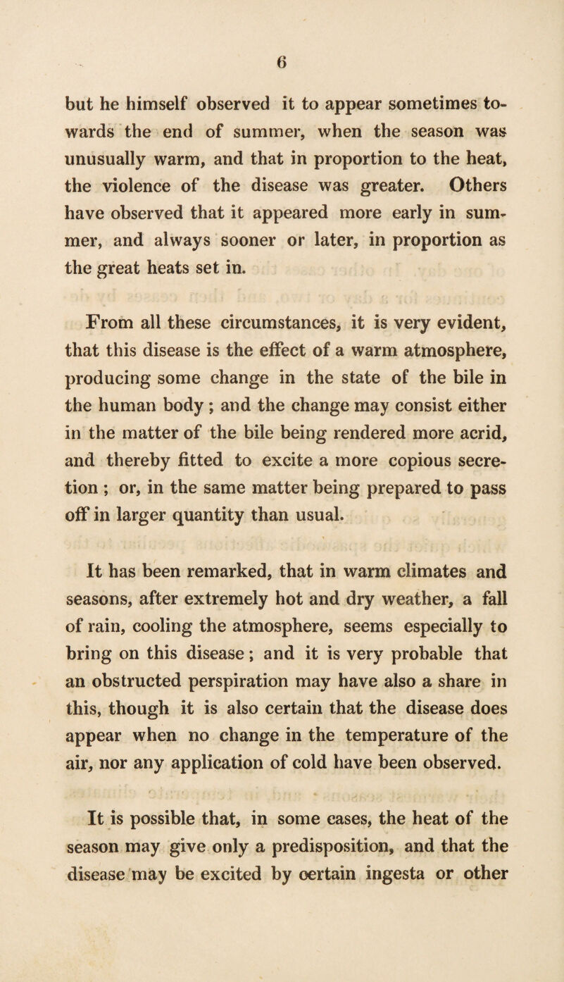 but he himself observed it to appear sometimes to¬ wards the end of summer, when the season was unusually warm, and that in proportion to the heat, the violence of the disease was greater. Others have observed that it appeared more early in sum¬ mer, and always sooner or later, in proportion as the great heats set in. From all these circumstances, it is very evident, that this disease is the effect of a warm atmosphere, producing some change in the state of the bile in the human body ; and the change may consist either in the matter of the bile being rendered more acrid, and thereby fitted to excite a more copious secre¬ tion ; or, in the same matter being prepared to pass off in larger quantity than usual. It has been remarked, that in warm climates and seasons, after extremely hot and dry weather, a fall of rain, cooling the atmosphere, seems especially to bring on this disease; and it is very probable that an obstructed perspiration may have also a share in this, though it is also certain that the disease does appear when no change in the temperature of the air, nor any application of cold have been observed. It is possible that, in some cases, the heat of the season may give only a predisposition, and that the disease may be excited by certain ingesta or other