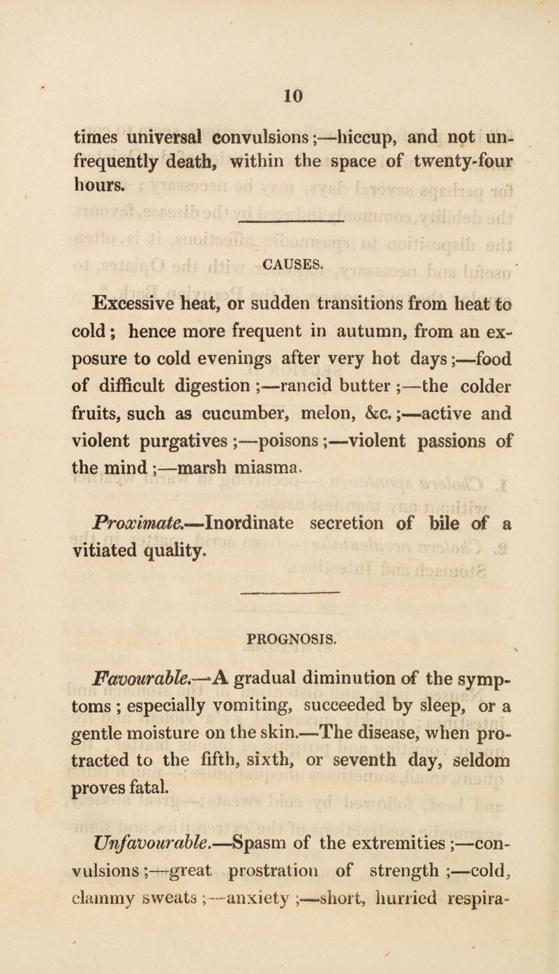 times universal convulsions;—hiccup, and not un- frequently death, within the space of twenty-four hours. CAUSES. Excessive heat, or sudden transitions from heat to cold; hence more frequent in autumn, from an ex¬ posure to cold evenings after very hot daysfood of difficult digestion rancid butter the colder fruits, such as cucumber, melon, &c.active and violent purgatives poisonsviolent passions of the mind marsh miasma. Proximate.—Inordinate secretion of bile of a vitiated quality. PROGNOSIS. Favourable*—*A gradual diminution of the symp¬ toms ; especially vomiting, succeeded by sleep, or a gentle moisture on the skin.—The disease, when pro¬ tracted to the fifth, sixth, or seventh day, seldom proves fatal. Unfavourable.—Spasm of the extremities ;•—con¬ vulsions ;—great prostration of strength ;—cold, clammy sweats ~anxiety ,—short, hurried respira-