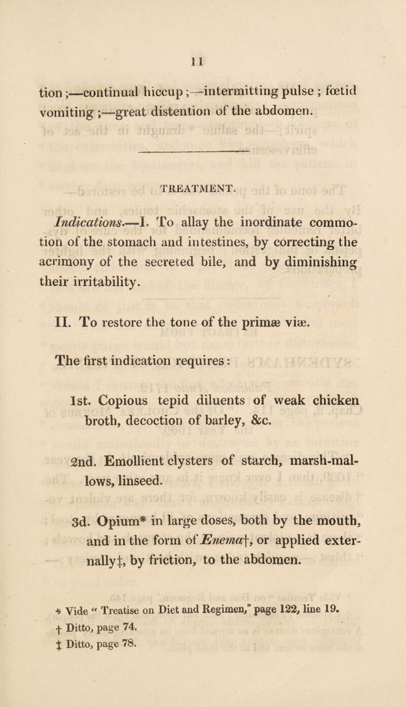 tion;—continual hiccup;—intermitting pulse ; foetid vomiting great distention of the abdomen. TREATMENT. Indications.—I. To allay the inordinate commo¬ tion of the stomach and intestines, by correcting the acrimony of the secreted bile, and by diminishing their irritability. II. To restore the tone of the primse vise. The first indication requires: 1st. Copious tepid diluents of weak chicken broth, decoction of barley, &c. 2nd. Emollient clysters of starch, marsh-mal¬ lows, linseed. 3d. Opium* in large doses, both by the mouth, and in the form of Enemaf, or applied exter¬ nally^:, by friction, to the abdomen. * Vide “ Treatise on Diet and Regimen/ page 122, line 19, f Ditto, page 74. $ Ditto, page 78.