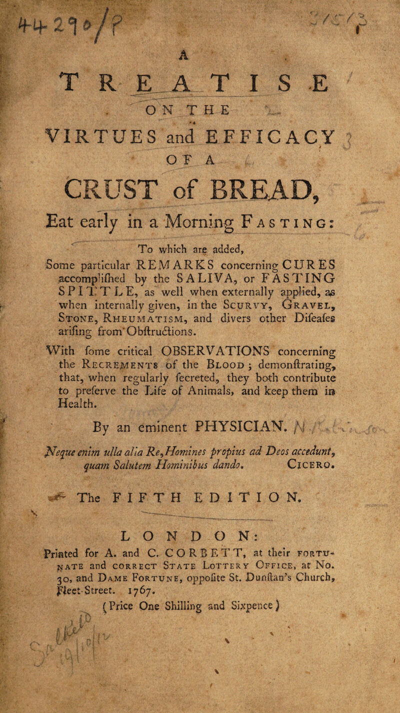 4-4- A T R £_A T I S E ,  O N T H E VIRTUES and EFFICACY _,« -'V ’ V.;v i O F A CRUST of BREAD, Eat early in a Morning Fasting: To which are added. Some particular REMARKS concerning CURES accomphlhed by the SALIVA, or FASTING SPITTLE, as well when externally applied, as when internally given, in the Scurvy, Gravel, Stone, Rheumatism, and divers other Difeafes arifing from* Ohftrudlions. With fome critical OBSERVATIONS concerning the Recr.ements of the Blood ; demonflrating, that, when regularly fecreted, they both contribute to preferve the Life of Animals, and keep them ira Health. By an eminent PHYSICIAN. /\I ffiequeenim ulla alia Re ^Homines propius ad Decs accedunt^ quam Salutem Hominibus dando. Cicero. ^ The FIFTH EDITION. LONDON: Printed for A. and C. CORBETT, at their fortu¬ nate and correct State Lottery Office* at No. 30, and Dame Fortune, oppofite St. Dunftan’s Church, fleet-Street. 1767. (Price One Shilling and Sixpence)