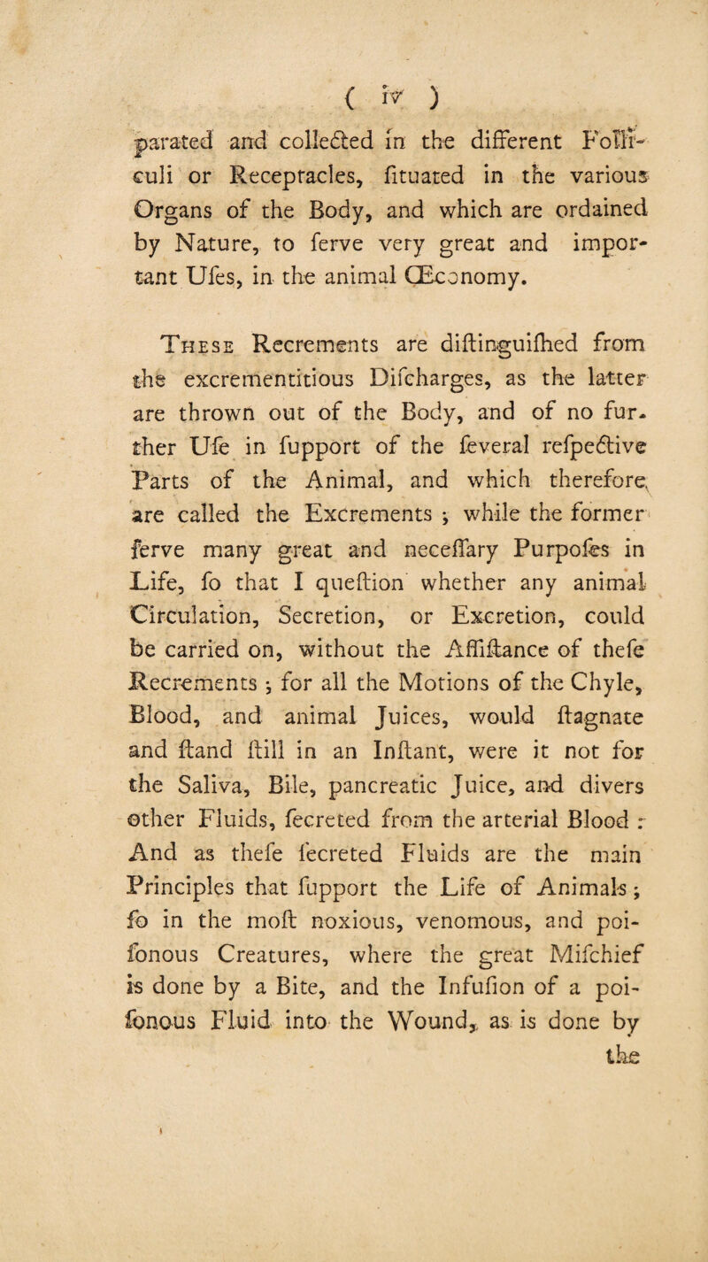 { I'T ) parated and collected in the different Fbffi- culi or Receptacles, fituated in the various Organs of the Body, and which are ordained by Nature, to ferve very great and impor¬ tant Ufes, in the animal (Economy. These Recrements are diftinguilhed from the excrementitious Difcharges, as the latter are thrown out of the Body, and of no fur. ther Dfe in fupport of the feveral refpeftive Parts of the Animal, and which therefore, are called the Excrements ; while the former ferve many great and neceffary Purpofes in Life, fo that I queftion whether any animal Circulation, Secretion, or Excretion, could be carried on, without the Affiffance of thefe Recrements ; for all the Motions of the Chyle, Blood, and animal Juices, would ftagnate and ftand ftill in an Inftant, were it not for the Saliva, Bile, pancreatic Juice, and divers ©ther Fluids, fecreted from the arterial Blood r And as thefe fecreted Fluids are the main Principles that fupport the Life of Animals; fo in the moft noxious, venomous, and poi- fonous Creatures, where the great Mifchief is done by a Bite, and the Infufion of a pob fonous Fluid into* the Wound,, as is done by