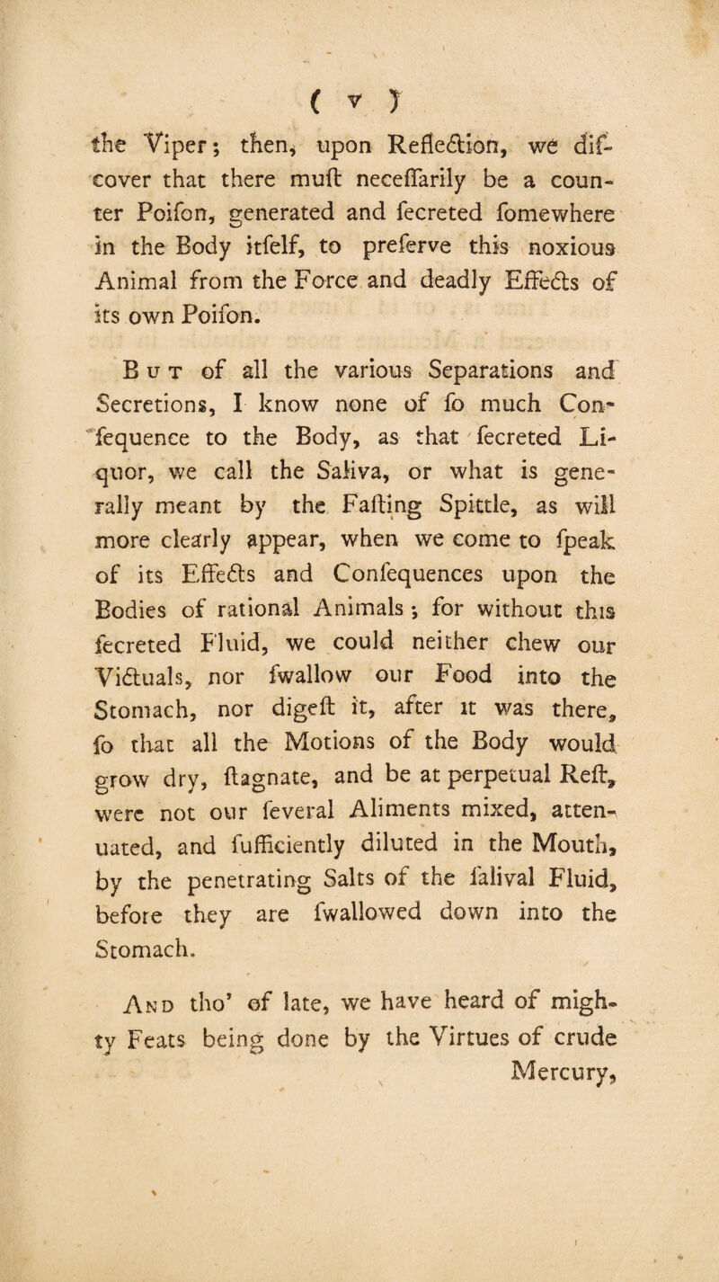 the Viper; then, upon Reflection, we dif- cover that there muft necefFarily be a coun¬ ter Poifon, venerated and fecreted fomewhere in the Body itfelf, to preferve this noxious Animal from the Force and deadly EfFeds of its own Poifon. But of all the various Separations and Secretions, I know none of fo much Con* fequence to the Body, as that fecreted Li¬ quor, we call the Saliva, or what is gene* rally meant by the Failing Spittle, as will more clearly appear, when we come to fpeak of its EfFeds and Confequences upon the Bodies of rational Animals *, for without this fecreted Fluid, we could neither chew our Viduals, nor fwallow our Food into the Stomach, nor digeft it, after it was there* fo that all the Motions of the Body would grow dry, ftagnate, and be at perpetual Reft, were not our feveral Aliments mixed, atten- uated, and fufficiently diluted in the Mouth, by the penetrating Salts of the falival Fluid, before they are fwallowed down into the Stomach. And tho’ of late, we have heard of migh¬ ty Feats being done by the Virtues of crude Mercury,