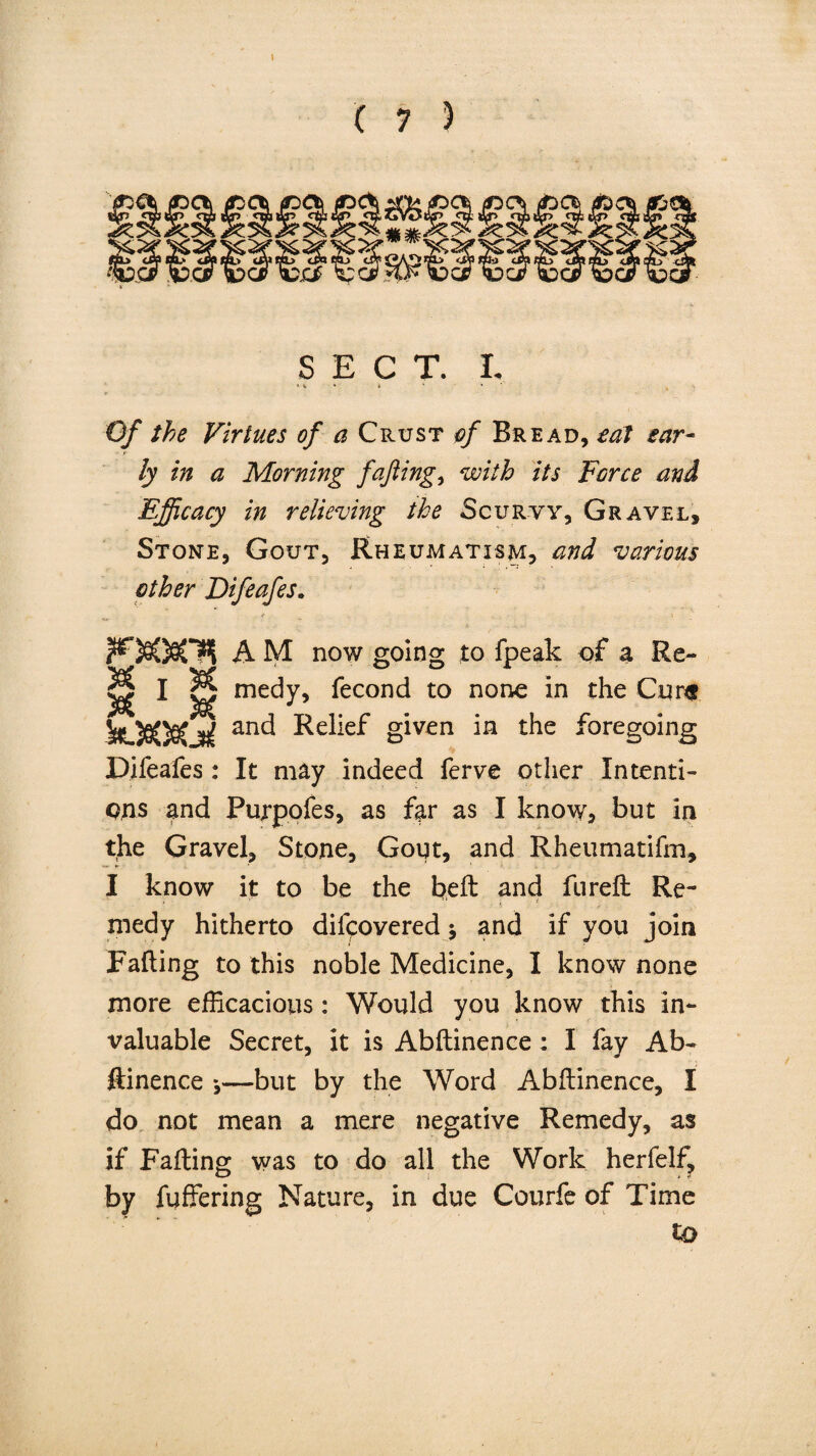 SECT. I. *■*.'.*' * Of the Virtues of a Crust of Bread, eat ear¬ ly in a Morning fafting, with its Force and Efficacy in relieving the Scurvy, Gravel, Stone, Gout, Rheumatism, and various other Difeafes. A M now going to fpeak of a Re- g I p medy, fecond to none in the Cure SfOSOfiCjrf anc^ ^^f given 'm the foregoing Difeafes : It may indeed ferve other Intenti¬ ons and Purpofes, as far as I know, but in the Gravel, Stone, Gout, and Rheumatifm, I know it to be the heft: and furefl: Re¬ medy hitherto difpovered -9 and if you join Fafting to this noble Medicine, I know none more efficacious: Would you know this in¬ valuable Secret, it is Abftinence : I fay Ab¬ ftinence 9—but by the Word Abftinence, I do not mean a mere negative Remedy, as if Fafting was to do all the Work herfelf, by fuffering Nature, in due Courfe of Time to