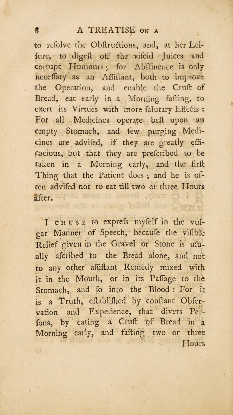 to refolve the Obftrufllons, and, at her Lei- fure, to digeft off the vifcid Juices and corrupt Humours * for Abftinence is only neceffary as an Affiftant, both to improve the Operation, and enable the Cruft of Bread, eat early in a Morning fading, to exert its Virtues with more falutary Effefts : For all Medicines operate beft upon an empty Stomach, and few purging Medi¬ cines are advifed, if they are greatly effi¬ cacious, but that they are prefcribed to be taken in a Morning early, and the firft Thing that the Patient does ; and he is of¬ ten advifed not to eat till two or three Hours after. - I c h u $ e to exprefs myfelf in the vul¬ gar Manner of Speech, becaufe the vifible Relief given in the Gravel or Stone is ufu- ally afcribed to the Bread alone, and not to any other affiftant Remedy mixed with it in the Mouth, or in its Paffiage to the Stomach, and fo into the Blood : For it is a Truth, eftabliffied by conftant Obfer- vation and Experience, that divers Per- fons, by eating a Cruft pf Bread in a Morning early, and failing two or three flours