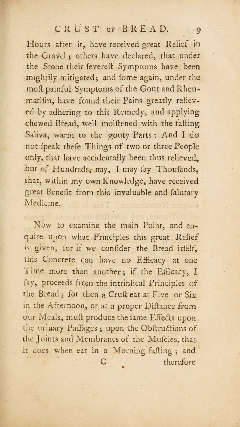 Hours after it, have received great Relief in the Gravel ; others have declared, that under the Stone their fevered: Symptoms have been mightily mitigated ; and fome again, under the mod painful Symptoms of the Gout and Rheu- matifrn, have found their Pains greatly reliev¬ ed by adhering to this Remedy, and applying chewed Bread, well moidened with the fading Saliva, warm to the gouty Parts : And I do not fpeak thefe Things of two or three People only, that have accidentally been thus relieved, but of Hundreds, nay, I may fay Thoufands* that, within my own Knowledge, have received great Benefit from this invaluable and faiutary Medicine. Now to examine the main Point, and en¬ quire upon what Principles this great Relief is given, for if we confider the Bread itfelf, this Concrete can have no Efficacy at one Time more than another; if the Efficacy, I fay, proceeds from the intrinfical Principles of the Bread ; for then a Cruft eat at Five or Six in the Afternoon, or at a proper Didance from our Meals, mud produce the fame Effects upon the urinary PafTages; upon the Obdrudtions of the Joints and Membranes of the Mufcles, that it does when eat in a Morning fading ; and C therefore