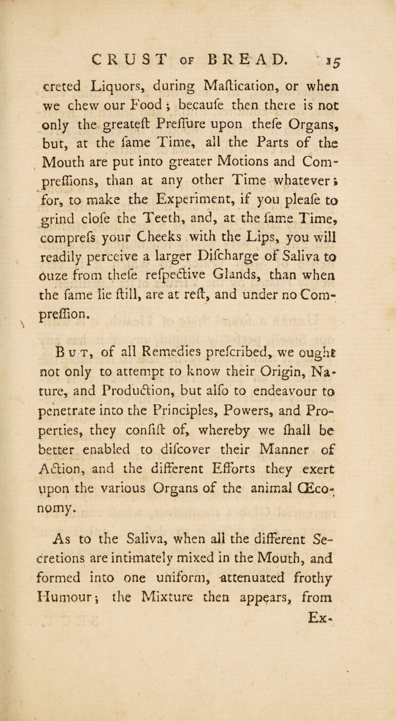 \ creted Liquors, during Maflication, or when we chew our Food •, becaufe then there is not only the greateft Prelfure upon thefe Organs, but, at the fame Time, all the Parts of the Mouth are put into greater Motions and Com- preflions, than at any other Time whatever* for, to make the Experiment, if you pleafe to grind clofe the Teeth, and, at the fame Time* comprefs your Cheeks with the Lips, you will readily perceive a larger Difcharge of Saliva to ouze from thefe refpedlive Glands, than when the fame lie (till, are at reft, and under no Com- preftion. But, of all Remedies prefcribed, we ought not only to attempt to know their Origin, Na¬ ture, and Produdiion, but alfo to endeavour to penetrate into the Principles, Powers, and Pro¬ perties, they confift of, whereby we fhall be better enabled to difcover their Manner of Action, and the different Efforts they exert upon the various Organs of the animal CEco» nomy. As to the Saliva, when all the different Se¬ cretions are intimately mixed in the Mouth, and formed into one uniform, -attenuated frothy Humour-, the Mixture then appears, from Ex-