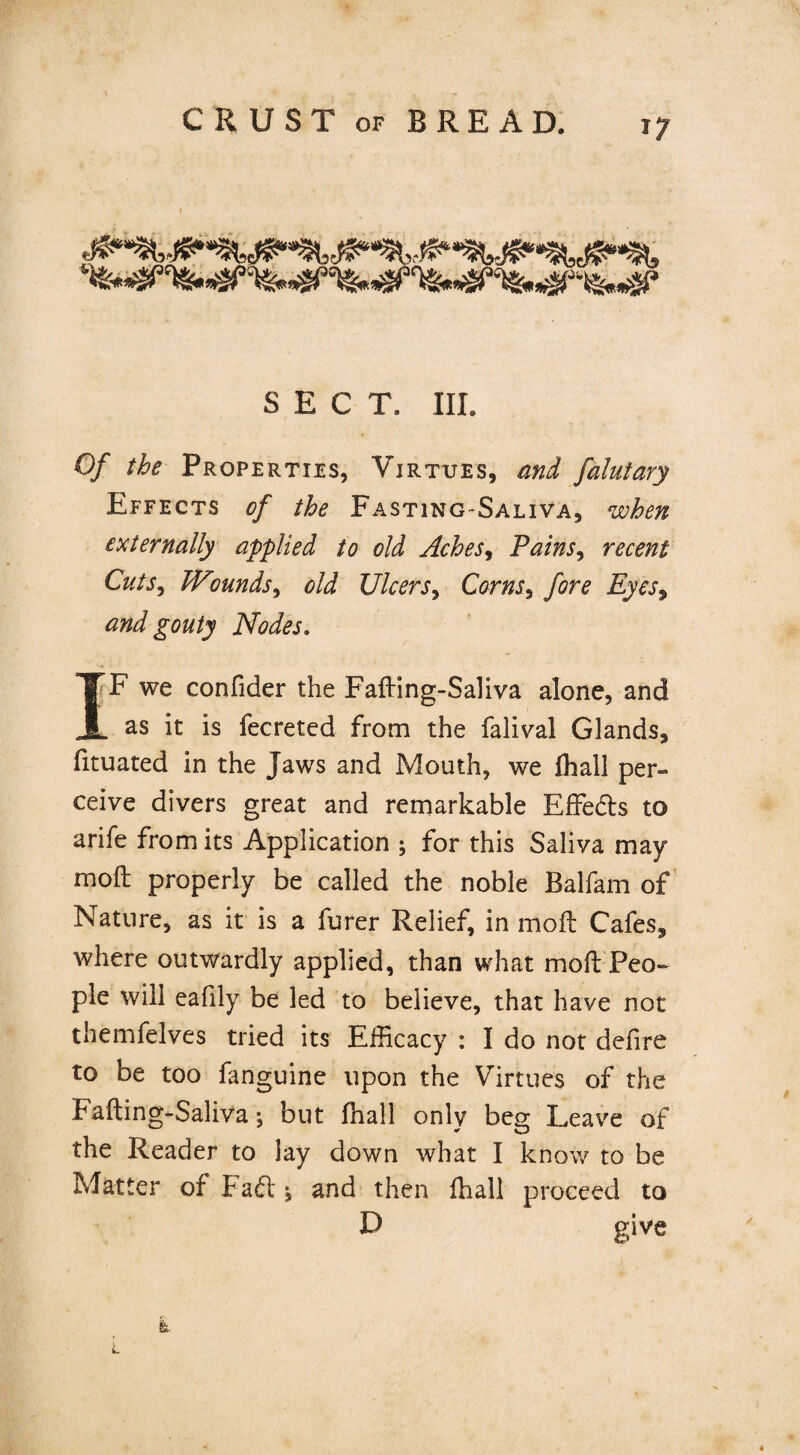 SECT. III. Of the Properties, Virtues, and falutary Effects of the Fasting-Saliva, when externally applied to old Aches, Pains, recent Cuts, Wmnds, old Ulcers, Corns, fore Eyesy and gouty Nodes. IF we confider the Fafting-Saliva alone, and as it is fecreted from the falival Glands, fituated in the Jaws and Mouth, we fhall per¬ ceive divers great and remarkable Effedts to arife from its Application ; for this Saliva may mod: properly be called the noble Balfam of Nature, as it is a furer Relief, in moil Cafes, where outwardly applied, than what mod Peo¬ ple will eafily be led to believe, that have not themfelves tried its Efficacy : I do not defire to be too fanguine upon the Virtues of the Fafting-Saliva; but fhall only beg Leave of the Reader to lay down what I know to be Mat ter of Fadl *, and then fhall proceed to D give