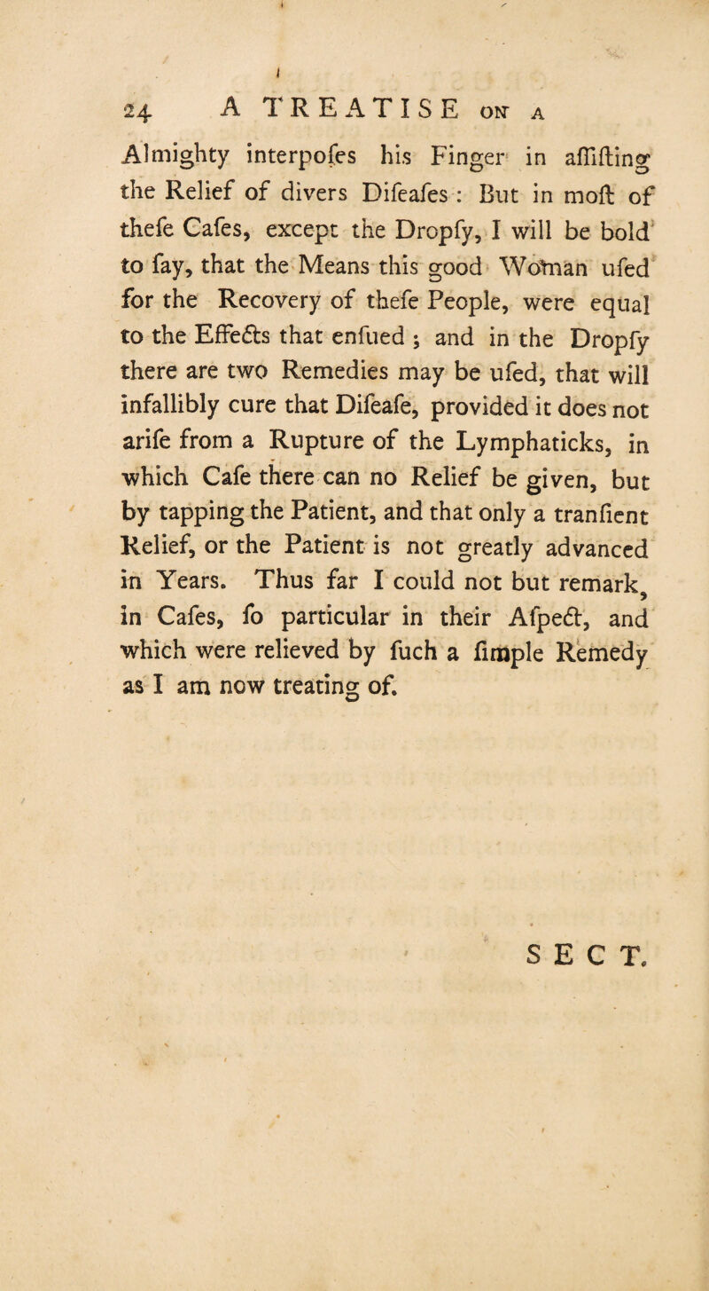 24 A TREATISE o*r a Almighty interpofes his Finger in aflifting the Relief of divers Difeafes : But in moft of thefe Cafes, except the Dropfy, I will be bold to fay, that the Means this good Wotnan ufed for the Recovery of thefe People, were equal to the EfFe&s that enfued ; and in the Dropfy there are two Remedies may be ufed, that will infallibly cure that Difeafe, provided it does not arife from a Rupture of the Lymphaticks, in which Cafe there can no Relief be given, but by tapping the Patient, and that only a tranfient Relief, or the Patient is not greatly advanced in Years. Thus far I could not but remark, in Cafes, fo particular in their Afpedt, and which were relieved by fuch a Ample Remedy as I am now treating of.