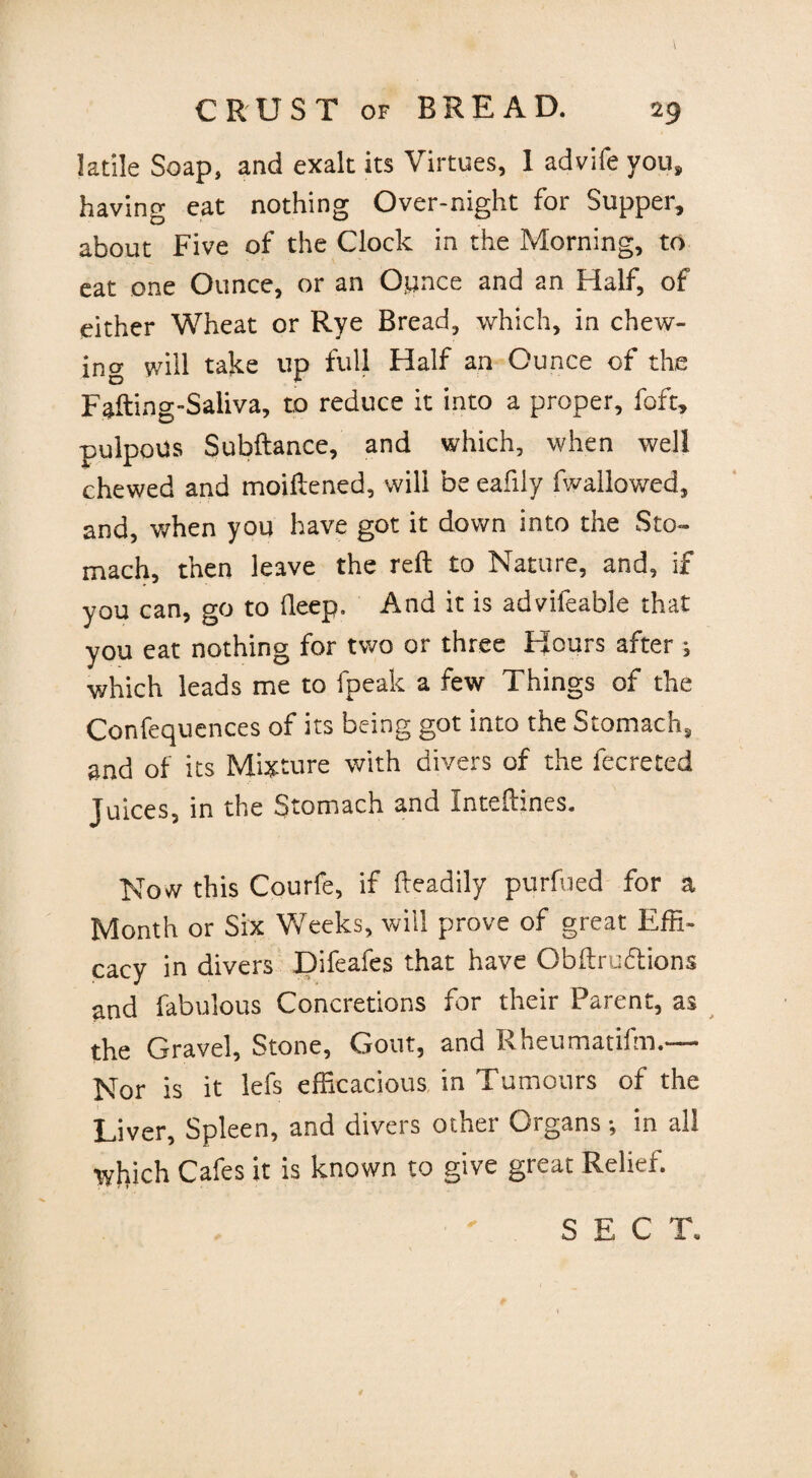 ladle Soap, and exalt its Virtues, 1 advife you, having eat nothing Over-night for Supper, about Five of the Clock in the Morning, to eat one Ounce, or an Oynce and an Half, of either Wheat or Rye Bread, which, in chew¬ ing will take up full Half an Ounce of the Fafting-Saliva, to reduce it into a proper, foft, pulpoUs Subftance, and which, when well chewed and moiftened, will be eafiiy fwallowed, and, when you have got it down into the Sto¬ mach, then leave the reft to Nature, and, if you can, go to fleep. And it is advifeable that you eat nothing for two or three Hours after ; which leads me to fpeak a few Things of the Confequences of its being got into the Stomach, and of its Mixture with divers of the fecreted juices, in the Stomach and inteftines. Now this Courfe, if fteadily purfued for a Month or Six Weeks, will prove of great Effi¬ cacy in divers Difeafes that have Obftruttions and fabulous Concretions for their Parent, as the Gravel, Stone, Gout, and Rheumatifm.— Nor is it lefs efficacious in Tumours of the Liver, Spleen, and divers other Organs; in all which Cafes it is known to give great Relief.