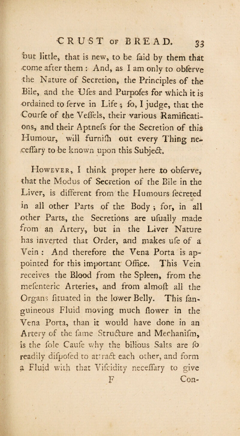 But little, that is new, to be faid by them that come after them : And, as I am only to obferve the Nature of Secretion, the Principles of the Bile, and the Ufes and Purpofes for which it is -ordained to ferve in Life ; lb, I judge, that the Courfe of the Veffels, their various Ramificati¬ ons, and their Aptnefs for the Secretion of this Humour, will furnifh out every Thing ne~ ■ceffary to be known upon this Subject. However, I think proper here to obferve, that the Modus of Secretion of the Bile in the Liver, is different from the Humours fecreted • . ^ in all other Parts of the Body ; for, in all other Parts, the Secretions are ufuaily made from an Artery, but in the Liver Nature has inverted that Order, and makes ufe of a Vein : And therefore the Vena Porta is ap¬ pointed for this important Office. This Vein receives the Blood from the Spleen, from the mefenteric Arteries, and from alrnoft all the Organs fituated in the lower Belly. This fan- guineous Fluid moving much flower in the Vena Porta, than it would have done in an Artery of the fame Structure and Mechanifm, is the foie Caufe why the bilious Saits are lb readily difpofed to attract each other, and form a Fluid with that Vifcidity neceffary to give F Con-