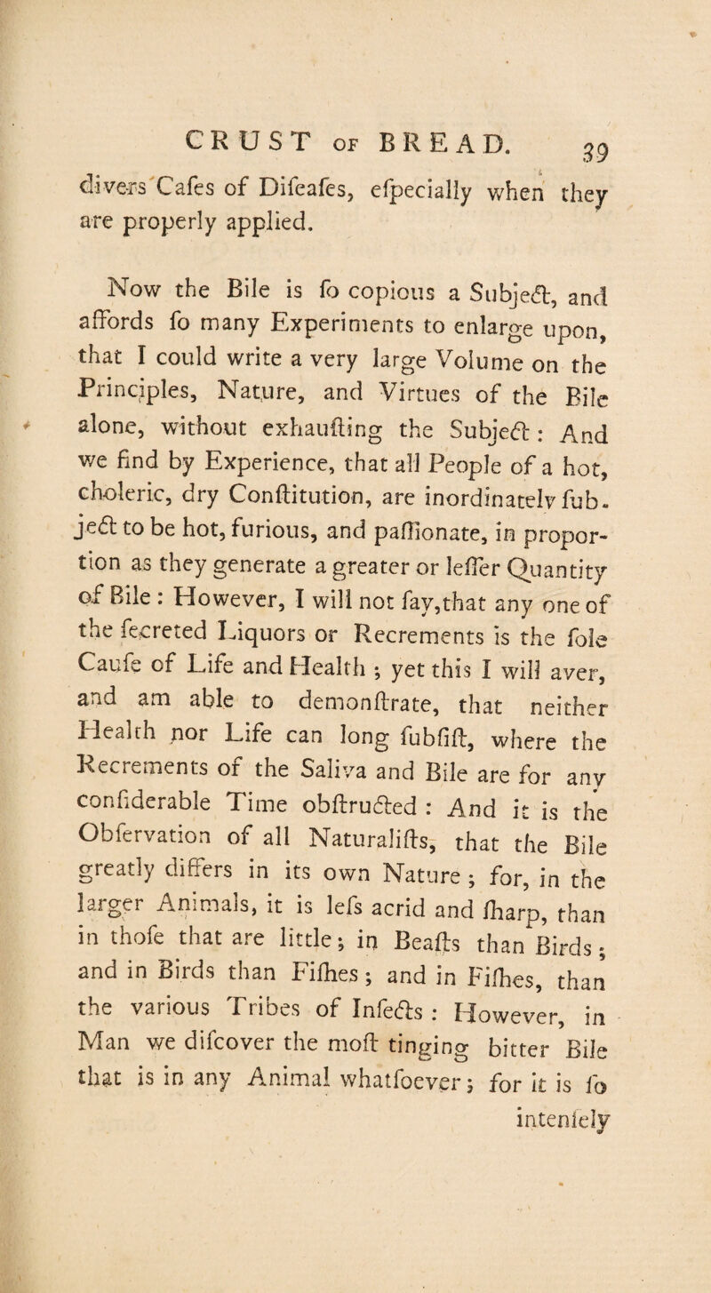 divers Cafes of Difeafes, efpecially when they are properly applied. Now the Bile is fo copious a Subjed, and affords fo many Experiments to enlarge upon, that I could write a very large Volume on the Principles, Nature, and Virtues of the Bile alone, without exhaufting the Subjed : And we find by Experience, that all People of a hot, choleric, dry Conditution, are inordinately fob. jed to be hot, furious, and pafiionate, in propor¬ tion as they generate a greater or leffer Quantity of Bile : However, 1 will not fay,that any one of the fecreted Liquors or Recrements is the foie Cainv of Life and Health \ yet this I will aver, and am able to demondrate, that neither Health nor Life can long fubfiff, where the Recrements of the Saliva and Bile are for any confiderable Time obftruded : And it is the Obfervation of all Naturalifts, that the Bile greatly differs in its own Nature ; for, in the larger Animals, it is lefs acrid and /harp, than in thofe that are little-, in Beads than Birds; and in Birds than Fillies; and in Filhes, than the various Tribes of Infeds : However, in Man we difcover the mod tinging bitter Bile that is in any Animal whatfoever; for it is fo inteniely