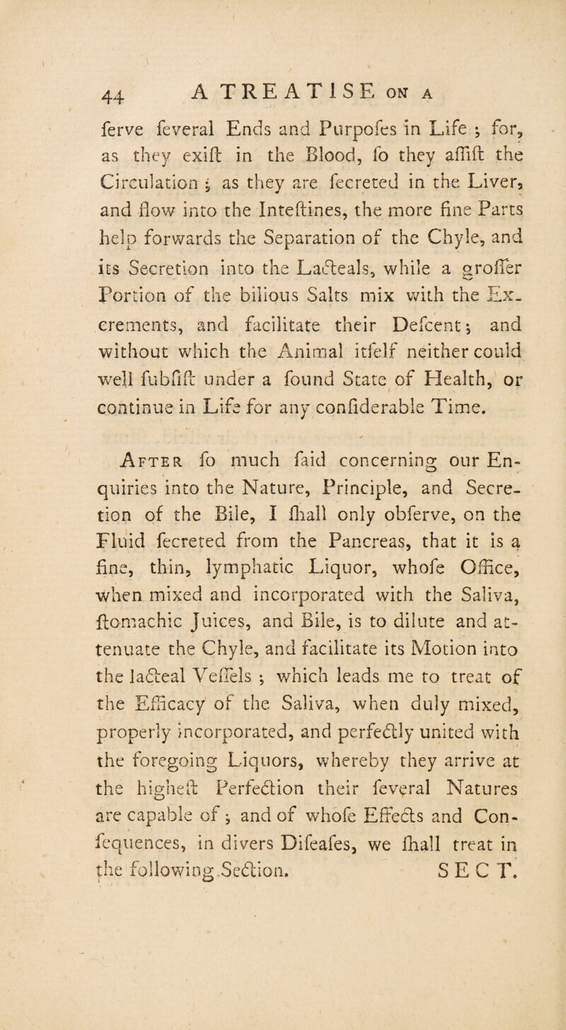 ferve feveral Ends and Purpofes in Life ^ for, as they exift in the Blood, fo they affift the Circulation * as they are fecreted in the Liver, and flow into the Inteftines, the more fine Parts help forwards the Separation of the Chyle, and its Secretion into the LaCteals, while a o-rofTer Portion of the bilious Salts mix with the Ex_ crements, and facilitate their Defcent ^ and without which the Animal itfelf neither could well fubfift under a found State of Health, or continue in Life for any confiderable Time. • ✓ After, fo much Lid concerning our En¬ quiries into the Nature, Principle, and Secre¬ tion of the Bile, I fliall only obferve, on the Fluid fecreted from the Pancreas, that it is a fine, thin, lymphatic Liquor, whofe Office, when mixed and incorporated with the Saliva, ffomachic Juices, and Bile, is to dilute and at¬ tenuate the Chyle, and facilitate its Motion into the laCteal VefTels ; which leads me to treat of the Efficacy of the Saliva, when duly mixed, properly incorporated, and perfectly united with the foregoing Liquors, whereby they arrive at the highefb Perfection their leveral Natures are capable of; and of whofe Effects and Con- fequences, in divers Difeafes, we fliall treat in the following SeCtion. SECT.