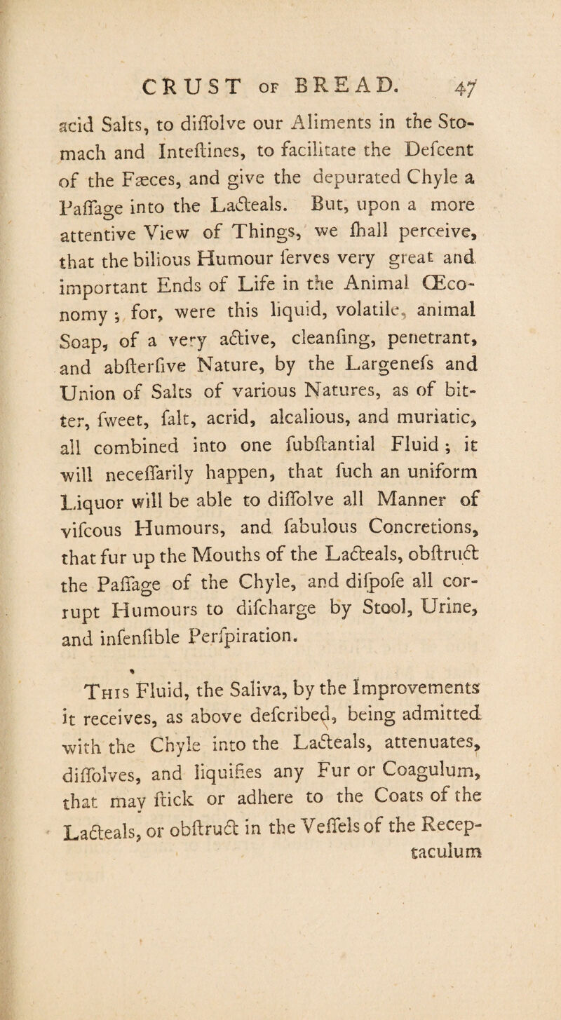acid Salts, to diifolve our Aliments in the Sto¬ mach and Inteftines, to facilitate the Defcent of the Faeces, and give the depurated Chyle a Pafiacre into the La&eals. But, upon a more attentive View of Things, we fhall perceive, that the bilious Humour lerves very great and, important Ends of Life in the Animal (Eco¬ nomy •, for, were this liquid, volatile, animal Soap, of a very a&ive, cleanfing, penetrant, and abfterfive Nature, by the Largenefs and Union of Salts of various Natures, as of bit¬ ter, fweet, fait, acrid, alcalious, and muriatic, all combined into one fubftantial Fluid; it will neceffarily happen, that fuch an uniform Liquor will be able to diifolve all Manner of vifcous Humours, and fabulous Concretions, that fur up the Mouths of the Ladteals, obftruft the Paffage of the Chyle, and difpofe all cor¬ rupt Humours to difcharge by Stool, Urine, and infenfible Ferfpiration. * This Fluid, the Saliva, by the Improvements it receives, as above defcribed, being admitted ■with the Chyle into the Laiteals, attenuates, diffolves, and liquifies any Fur or Coagulum, that may flick or adhere to the Coats of the Lafteals, or obftrud in the Vefielsof the Recep- taculum