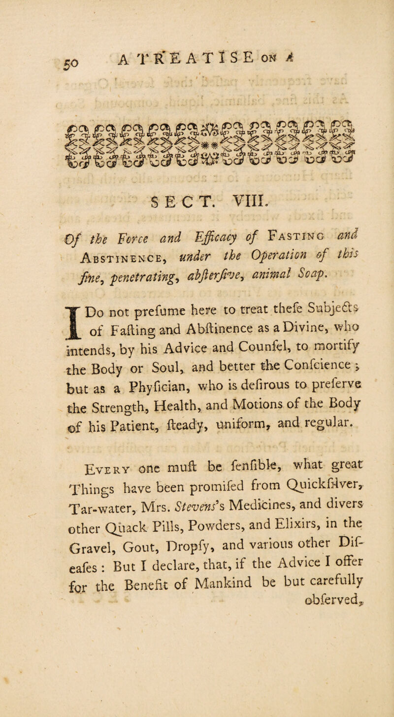 S E C T. VIIL Of the Force and Efficacy of Fasting and Abstinence, under the Operation of this fine^ penetrating, ahjlerjive, animal Soap. I Do not prefume here to treat thefe Subjefts of Fading and Abftinence as a Divine, who intends, by his Advice and Counfel, to mortify the Body or Soul, and better the Confeience ^ but as a Phyfician, who is defirous to preferve the Strength, Health, and Motions of the Body of his Patient, Heady, uniform, and regular. Every one muft be fenfible, what great Things have been promifed from Quickfiiver, Tar-water, Mrs. Stevens's Medicines, and divers other Quack Pills, Powders, and Elixirs, in the Gravel, Gout, Dropfy, and various other Dif- eafes : But I declare, that, if the Advice I offer for the Benefit of Mankind be but carefully obferved*