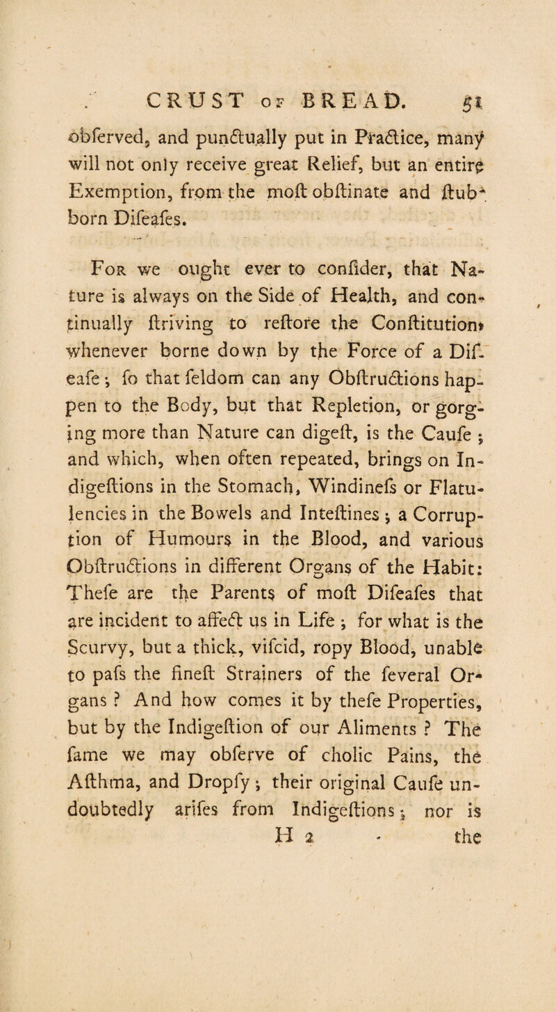 obferved, and punctually put in Pradlice, many will not only receive great Relief, but an entire Exemption, from the moftobftinate and ftub* born Difeafes. For we ought ever to confider, that Na¬ ture is always on the Side of Health, and con* tinualiy ftriving to reftore the Conftitutiom whenever borne down by the Force of a Dif. eafe *, fo that feldom can any ObflruClions hap¬ pen to the Body, but that Repletion, or gorg¬ ing more than Nature can digeft, is the Caufe ; and which, when often repeated, brings on In- digeftions in the Stomach, Windinefs or Flatu¬ lencies in the Bowels and Inteftines * a Corrup¬ tion of Humours in the Blood, and various QbftruCtions in different Organs of the Habit: Thefe are the Parents of moft Difeafes that are incident to affeCl us in Life ; for what is the Scurvy, but a thick, vifcid, ropy Blood, unable to pafs the fineft Strainers of the feveral Or¬ gans ? And how comes it by thefe Properties, but by the Indigeftion of our Aliments ? The fame we may obferve of cholic Pains, the Afthma, and Dropfy j their original Caufe un¬ doubtedly arifes from Indigeftions j nor is H 2 - the