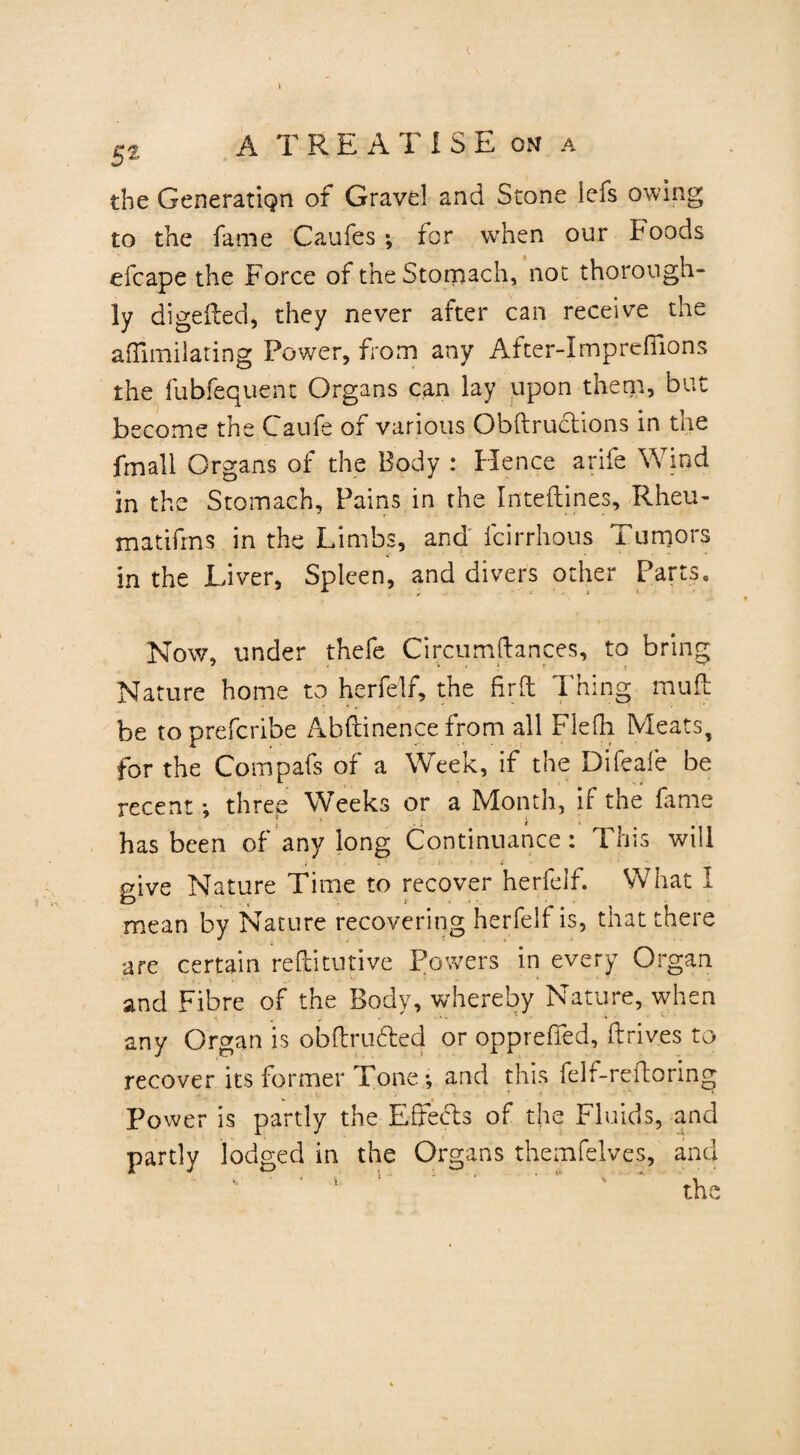 the Generatign of Gravel and Stone lefs owing to the fame Caufes; for when our Foods efcape the Force of the Stomach, not thorough¬ ly digeffed, they never after can receive the aflimilating Power, from any After-Imprefiions the fubfequent Organs can lay upon them, but become the Caufe of various Obftructions in the frnall Organs of the Body : Hence arife Wind in the Stomach, Pains in the Inteftines, Rheu- matifrns in the Limbs, and icirrhous Tumors in the Liver, Spleen, and divers other Parts, Now, under thefe Circumftances, to bring Nature home to herfelf, the fir ft Thing muff: be toprefcribe Abftinence from all Flefh Meats, for the Compafs of a Week, if the Difcafe be recent*, three Weeks or a Month, if the fame has been of any long Continuance: This will give Nature Time to recover herfelf. What I mean by Nature recovering herfelf is, tiiat there are certain reftitutive Powers in every Organ and Fibre of the Body, whereby Nature, when any Organ is obftrufed or opprefied, ftrives to recover its former Tone*, and this felf-refforing v • S . *. - ■' • * Power is partly the Effects of the Fluids, and partly lodged in the Organs themfelves, and the