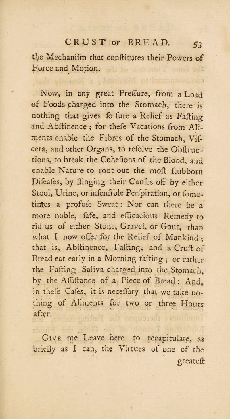 the Mechanifm that conftit.utes their Powers of Force and Motion. Now, in any great Preflu re, from a Load of Foods charged into the Stomach, there is nothing that gives fo fure a Relief as F'aftincr and Abftinence ; for thefe Vacations from Ali¬ ments enable the Fibres of the Stomach, Vif- cera, and other Organs, to refolve the Obftruc- lions, to break the Cohefions of the Blood, and enable Nature to root out the mod flubborn Difeafes, by flinging their Caufes off by either Stool, Urine, or infenflble Perfpiration, or fome- tintes a profufe Sweat: Nor can there be a more noble, fafe, and efficacious Remedy to rid us of either Stone, Gravel, or Gout, than what I now offer for the Relief of Mankind ; that is, Abflinence, Fading, and a Cruft of Bread eat early in a Morning fading ; or rather the Fading Saliva charged into the Stomach, by the Abidance of a Piece of Bread : And, in thefe Cafes, it is neceffary that we take no¬ thing of Aliments for two or three Flours after. Give me Leave here to recapitulate, as briefly as I can, the Virtues of one of the r \ \ ■ . ■* 1 t '• greateft