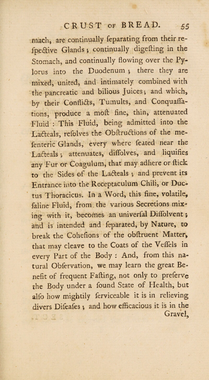 \ mach, are continually feparating from their re- fpeftive Glands ; continually digefting in the Stomach, and continually flowing over the Py¬ lorus into the Duodenum ; there they are mixed, united, and intimately combined with the pancreatic and bilious Juices; and which, by their Conflifts, Tumults, and Conquaffa- tions, produce a moft fine, thin, attenuated Fluid : This Fluid, being admitted into the Lafteals, refolves the Obftruftions of the me- fenteric Glands, every where feated near the Lafteals •, attenuates, diffolves, and liquifies any Fur or Coagulum, that may adhere or flick to the Sides of the Lafteals ; and prevent its Entrance into the Receptaculum Chili, or Duc¬ tus Thoraeicus. In a Word, this fine, volatile, faline Fluid, from the various Secretions mix¬ ing with it, becomes an univerfal Diffolvent} and is intended and feparated, by Nature, to break the Cohefions of the obftruent Matter, that may cleave to the Coats of the Veflels in every Part of the Body : And, from this na¬ tural Obfervation, we may learn the great Be¬ nefit of frequent Fading, not only to preferve the Body under a found State of Health, but stlfo how mightily ferviceable it is in relieving divers Difeafes •, and how efficacious it is in the Gravel,