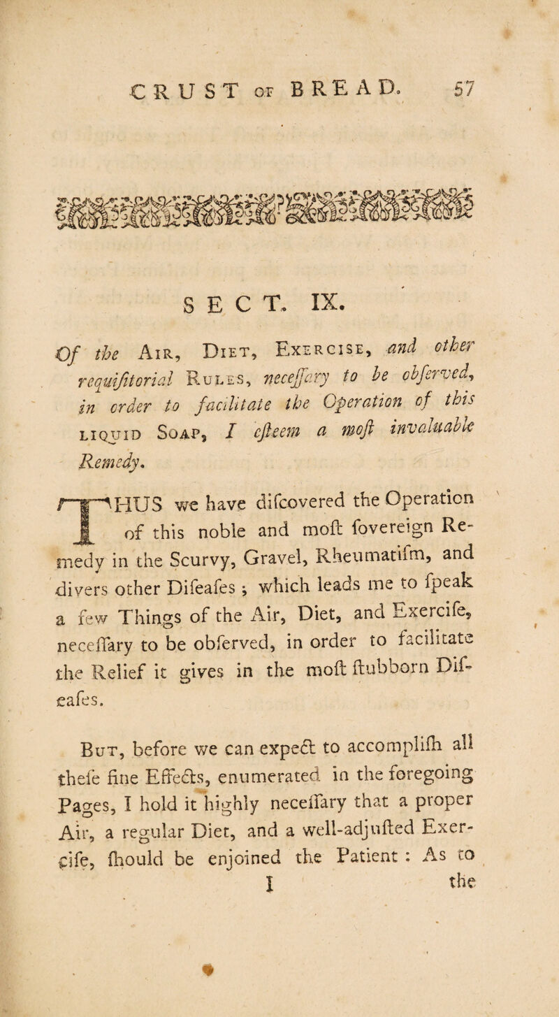 SEC T. IX. Of the Air, Diet, Exercise, and other rcquifitoriai Rules, necejfary to he cbferved, in order to facilitate the Operation of this liquid Soap, I cfieem a moft invaluable Remedy. -AHUS we have difcovered the Operation ^ of this noble and moft fovereign Re¬ medy in the Scurvy, Gravel, Kheumatiim, and divers other Difeafes j which leads me to fpeak a few Things of the Air, Diet, and Exercife, neceffary to be obferved, in order to facilitate the Relief it gives in the moft ftubborn Dif¬ eafes. Rut, before we can expecl to accomplifti all thefe fine Effects, enumerated in the foregoing Pages, I hold it highly neceilary that a proper Air, a regular Diet, and a well-adjufted Exer- dfe, fhould be enjoined the Patient : As to l the *