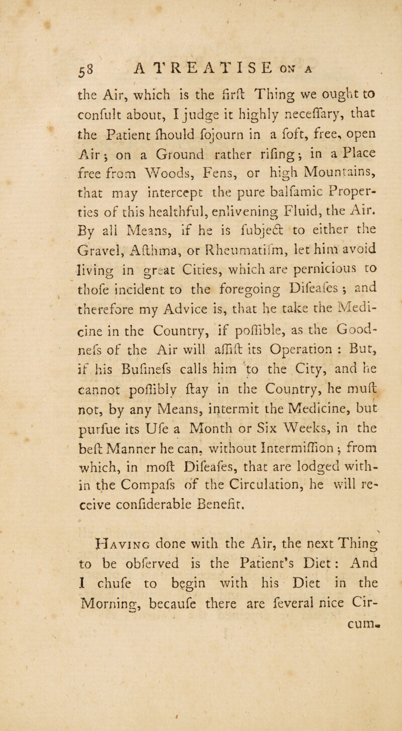 / • the Air, which is the firft Thing we ought to confult about, I judge it highly neceffary, that the Patient fliould fojourn in a foft, free* open Air*, on a Ground rather riling *, in a Place free from Woods, Fens, or high Mountains, that may intercept the pure balfamic Proper¬ ties of this healthful, enlivening Fluid, the Air. By all Means, if he is fubjedt to either the Gravel, Afthma, or Rheumatifm, let him avoid living in great Cities, which are pernicious to thofe incident to the foregoing Difeafes *, and therefore my Advice is, that he take the Medi¬ cine in the Country, if poilible, as the Good- nefs of the Air will adift its Operation : But, if his Bufinefs calls him to the City, and he cannot poflibly flay in the Country, he mult not, by any Means, intermit the Medicine, but purfue its Ufe a Month or Six Weeks, in the bed Manner he can, without Intermifhon j from which, in mod Difeafes, that are lodged with¬ in the Compafs of the Circulation, he will re¬ ceive confiderable Benefit. , V Having done with the Air, the next Thing to be obferved is the Patient’s Diet: And 1 chufe to begin with his Diet in the Morning, becaufe there are feveral nice Cir- cuiru