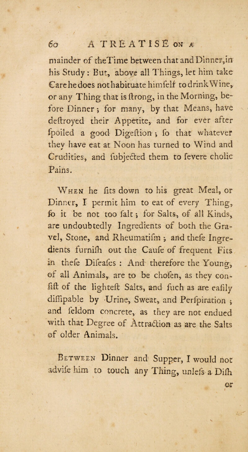 mainder of theTime between that and Dinner,in his Study : But, above all Things, let him take Carehedoes not habituate himfelf to drink Wine, or any Thing that is ftrong, in the Morning, be¬ fore Dinner •, for many, by that Means, have deftroyed their Appetite, and for ever after fpoiled a good Digeftion •, fo that whatever thev have eat at Noon has turned to Wind and Crudities, and fubjected them to fevere cholic Pains. When he fits down to his great Meal, or Dinner, I permit him to eat of every Thing, fo it be not too fait ♦, for Salts, of all Kinds, are undoubtedly Ingredients of both the Gra¬ vel, Stone, and Rheumatifm \ and thefe Ingre¬ dients furnifh out the Caufe of frequent Fits in thefe Difeafes : And therefore the Young, of all Animals, are to be chofen, as they con- fift of the lighted: Saks, and fuch as are eafily cliiTipable by Urine, Sweat, and Perforation ; and feldom concrete, as they are not endued with that Degree of Attraction as are the Salts of older Animals. Between Dinner and Supper, I would not advife him to touch any Thing, unleft a Difh or