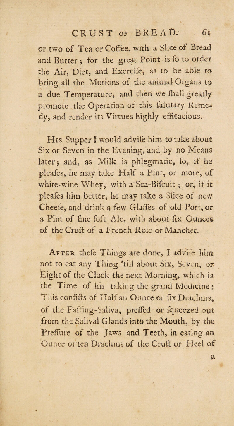 or two of Tea or Coffee, with a Slice of Bread and Butter •, for the great Point is fo to order the Air, Diet, and Exercile, as to be able to bring all the Motions of the animal Organs to a due Temperature, and then we fhall greatly promote the Operation of this falutary Reme¬ dy, and render its Virtues highly efficacious. - / His Supper I would advife him to take about Six or Seven in the Evening, and by no Means later j and, as Milk is phlegmatic, fo, if he pleafes, he may take Half a Pint, or more, of white-wine Whey, with a Sea-Bifcuit ; or, it it pleafes him better, he may take a Slice of nc\V Cheefe, and drink a few Glades of old Port, or a Pint of fine fo ft Ale, with about fix Ounces of theCiuft of a French Role orManchet. After thefe Things are done, 1 advife him not to eat any Thing kill about Six, Seven, or Eight of the Clock the next Morning, winch is the Time of his taking the grand Medicine: This confifts of Half an Ounce or fix Drachms, of the Fafting-Saliva, prefTed or fqueezed out from the Salival Glands into the Mouth, by the PrefTure of the Jaws and Teeth, in eating an Ounce or ten Drachms of the Cruft or Heel of a