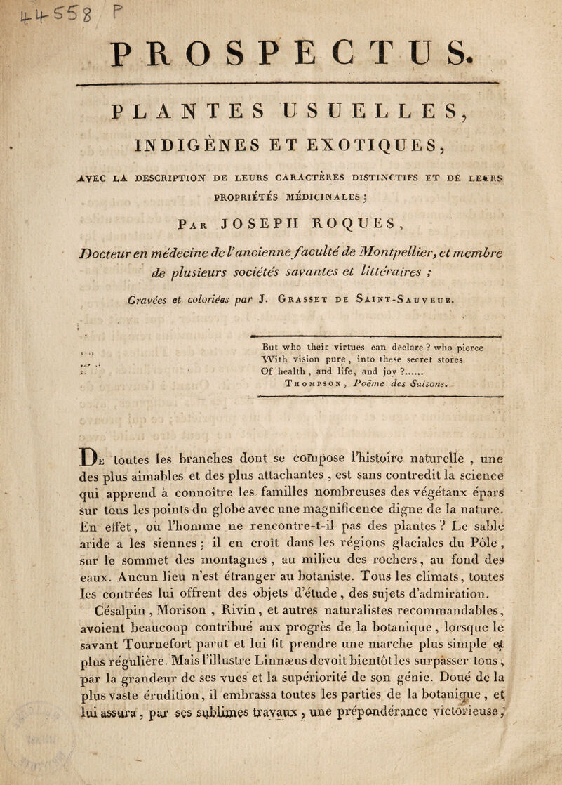 ifipSSg P PROSPECTUS. i v -■ X. . ... i , - „ .. . y , , • .. v, G. .. . '.y y.: V-- . ~ iLùflf-ft iiiTlÉfti> PLANTES USUELLES, INDIGÈNES ET EXOTIQUES, AVEC LA DESCRIPTION DE LEURS CARACTERES DISTINCTIFS ET DE LE-¥RS PROPRIÉTÉS MÉDICINALES j Par JOSEPH ROQUES, Docteur en médecine de l’ancienne faculté de Montpellier, et membre de plusieurs sociétés savantes et littéraires ; Gravées et coloriées par J. Grasset de Saint-Sauveur. But who their virtues can déclaré ? who pierce With vision pure , into these secret stores Of healtli, and life, and joy ?. Thompson, Poème des Saisons. De toutes les branches dont se compose l’histoire naturelle , une des plus aimables et des plus attachantes , est sans contredit la science qui apprend à connoitre les familles nombreuses des végétaux épars sur tous les points du globe avec une magnificence digne cle la nature. En effet, où l’homme ne rencontre-t-il pas des plantes ? Le sable aride a les siennes ; il en croît dans les régions glaciales du Pôle , sur le sommet des montagnes , au milieu des rochers, au fond des eaux. Aucun lieu n’est étranger au botaniste. Tous les climats, toutes les contrées lui offrent des objets d’étude , des sujets d’admiration. Césalpin , Morison , Rivin , et autres naturalistes recommandables, avoient beaucoup contribué aux progrès de la botanique, lorsque le savant Tournefort parut et lui fit prendre une marche plus simple ef plus régulière. Mais l’illustre Linnaeus devoit bientôt les surpasser tous v par la grandeur de ses vues et la supériorité de son génie. Doué de la plus vaste érudition, il embrassa toutes les parties de la botanique , et lui assura , par ses sublimes travaux, une prépondérance victorieuse;