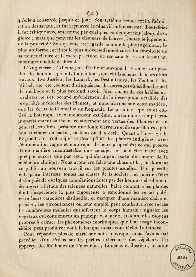 quelle a conservée jusqu a ce jour. Son système sexuel excita Fadmi- ration des savans , et fut reçu avec le plus vif enthousiasme. Toutefois, il fut critiqué avec amertume par quelques contemporains jaloux de sa gloire ; mais que peuvent les clameurs de l’envie, contre le jugement de la postérité ? Son système est regardé comme le plus ingénieux, le plus uniforme , et il est le plus universellement suivi. La simplicité de sa nomenclature et l’exacle précision de ses caractères, en feront un monument solide et durable. i L’Angleterre , VAllemagne , l’Italie et sur-tout la France , ont pro¬ duit des hommes qui ont, tour-à-tour , enrichi la science de leurs utiles travaux. Les Jussieu , les Lamark, les Desfontaines , les Ventenat, les Mirbel , etc. etc., se sont distingués par des ouvrages où brillent l’esprit de méthode et le plus profond savoir. Mais aucun de ces habiles na¬ turalistes ne s’est occupé spécialement de la description détaillée des propriétés médicales des Plantes ; et nous n’avons sur cette matière, que les écrits de Chomel et de Régnault. Le premier , qui avoit cul¬ tivé la botanique avec une ardeur extrême, a néanmoins rempli très- imparfaitement sa tâche , relativement aux vertus des Plantes ; et en général, son livre présente une foule d’erreurs et de superfluités , qu’il faut attribuer en partie, au tems où il a écrit. Quant â l’ouvrage de Régnault, il n’offre que la description des plantes indigènes, avec l’énumération vague et empirique de leurs propriétés ; ce qui prouve d’une manière incontestable que ce sujet ne peut être traité avec quelque succès que par ceux qui s’occupent particulièrement de la médecine clinique. Nous avons cru faire une chose utile, en donnant au public un nouveau travail sur les plantes usuelles. Une pareille entreprise intéresse toutes les classes de la société , et mérite d’être distinguée de quelques compilations faites par des hommes absolument étrangers à l’étude des sciences naturelles. Faire connoitre les plantes dont l’expérience la plus rigoureuse a sanctionné les vertus ; dé¬ crire leurs caractères distinctifs, et marquer d’une manière claire et précise , les circonstances où leur emploi peut combattre avec succès les nombreuses maladies qui affectent le corps humain ; signaler les végétaux qui contiennent un principe vénéneux, et donner les moyens propres à calmer les phénomènes morbifiques que leur usage incon¬ sidéré peut produire; voilà le but que nous avons tâché d’atteindre. Pour répandre plus de clarté sur notre ouvrage , nous l’avons fait précéder d’un Précis sur les parties extérieures des végétaux. Un aperçu des Méthodes de Tournefort, Linnæus et Jussieu, termine