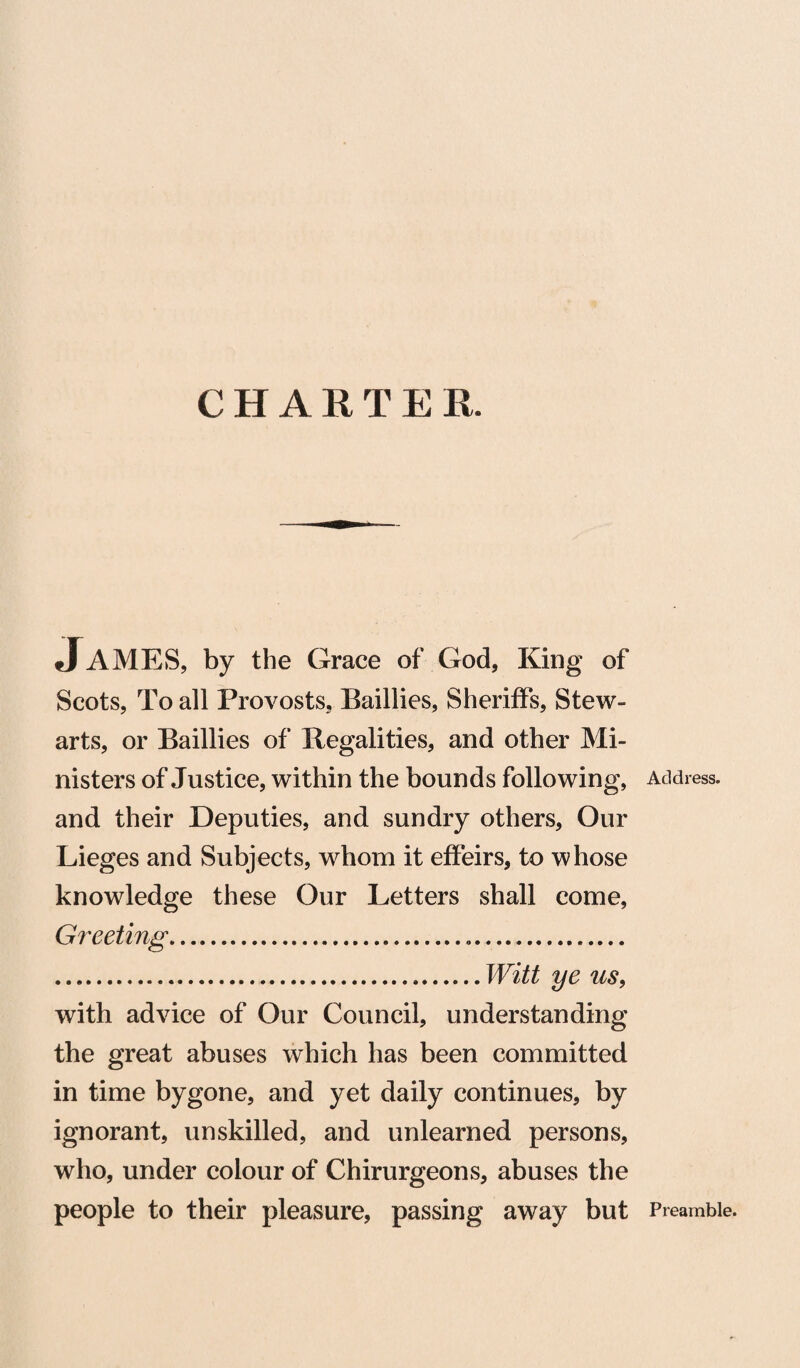 CHARTER. James, by the Grace of God, King of Scots, To all Provosts, Baillies, Sheriffs, Stew¬ arts, or Baillies of Regalities, and other Mi¬ nisters of Justice, within the bounds following, Address, and their Deputies, and sundry others. Our Lieges and Subjects, whom it effeirs, to whose knowledge these Our Letters shall come, Greeting... .Witt ye us, with advice of Our Council, understanding the great abuses which has been committed in time bygone, and yet daily continues, by ignorant, unskilled, and unlearned persons, who, under colour of Chirurgeons, abuses the people to their pleasure, passing away but Preamble.