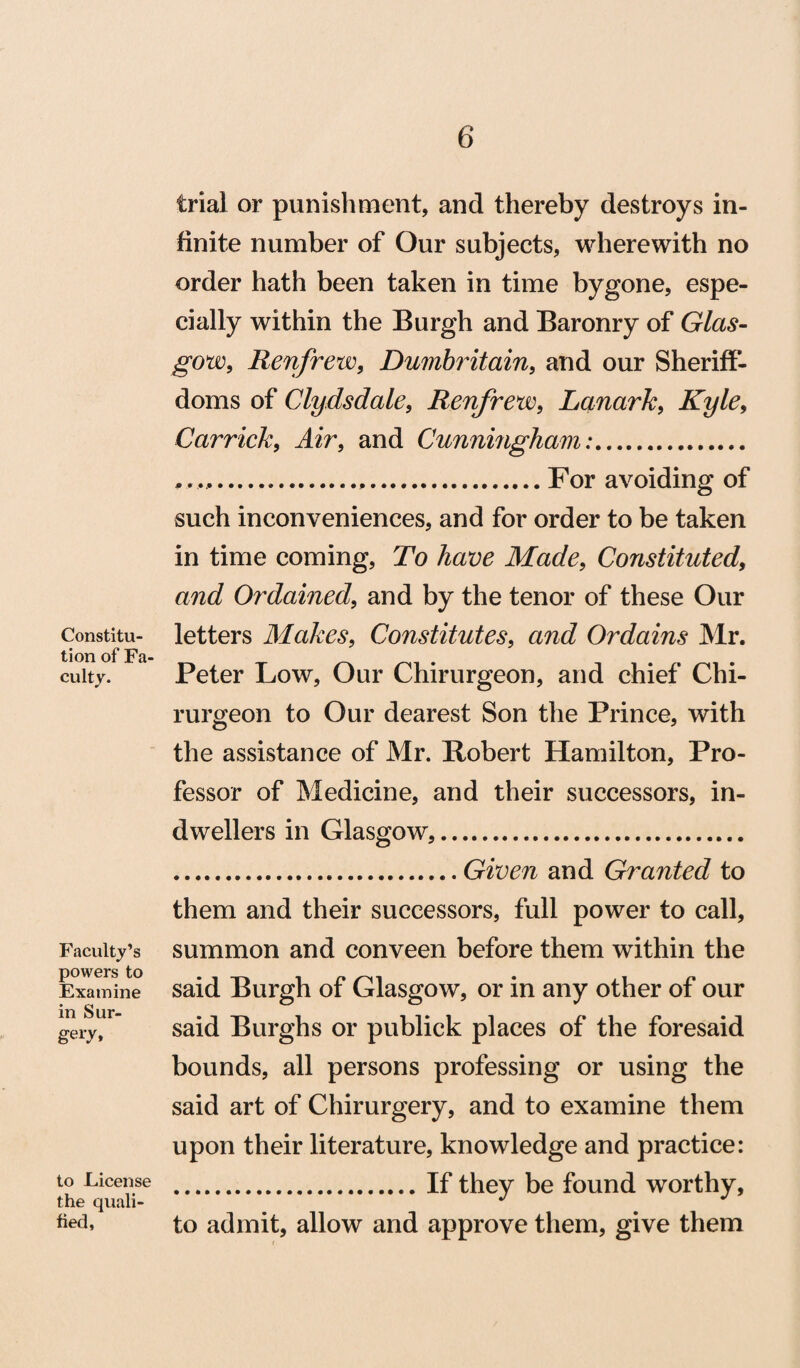 Constitu¬ tion of Fa culty. Faculty’s powers to Examine in Sur¬ ge^, to License the quali¬ fied, trial or punishment, and thereby destroys in¬ finite number of Our subjects, wherewith no order hath been taken in time bygone, espe¬ cially within the Burgh and Baronry of Glas¬ gow, Renfrew, Dumbritain, and our Sheriff¬ doms of Clydsdale, Renfrew, Lanark, Kyle, Carrick, Air, and Cunningham:. .......,.For avoiding of such inconveniences, and for order to be taken in time coming, To have Made, Constituted, and Ordained, and by the tenor of these Our letters Makes, Constitutes, and Ordains Mr. Peter Low, Our Chirurgeon, and chief Chi- rurgeon to Our dearest Son the Prince, with the assistance of Mr. Robert Hamilton, Pro¬ fessor of Medicine, and their successors, in¬ dwellers in Glasgow,. .Given and Granted to them and their successors, full power to call, summon and conveen before them within the said Burgh of Glasgow, or in any other of our said Burghs or publick places of the foresaid bounds, all persons professing or using the said art of Chirurgery, and to examine them upon their literature, knowledge and practice: .If they be found worthy, to admit, allow and approve them, give them