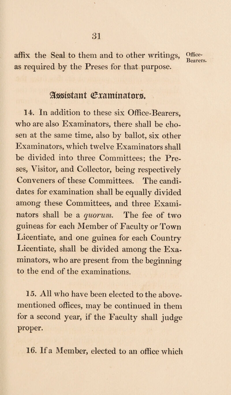 affix the Seal to them and to other writings, as required by the Preses for that purpose. assistant ^xamuiatcsrs, 14. In addition to these six Office-Bearers, who are also Examinators, there shall be cho¬ sen at the same time, also by ballot, six other Examinators, which twelve Examinators shall be divided into three Committees; the Pre¬ ses, Visitor, and Collector, being respectively Conveners of these Committees. The candi¬ dates for examination shall be equally divided among these Committees, and three Exami¬ nators shall be a quorum. The fee of two guineas for each Member of Faculty or Town Licentiate, and one guinea for each Country Licentiate, shall be divided among the Exa¬ minators, who are present from the beginning to the end of the examinations. 15. All who have been elected to the above- mentioned offices, may be continued in them for a second year, if the Faculty shall judge proper. 16. If a Member, elected to an office which Office-