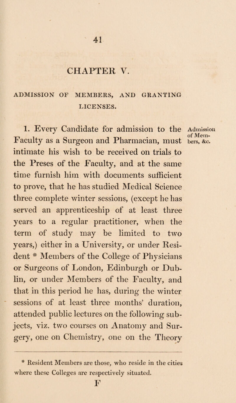 CHAPTER V. ADMISSION OF MEMBERS, AND GRANTING LICENSES. 1. Every Candidate for admission to the Faculty as a Surgeon and Pharmacian, must intimate his wish to be received on trials to the Preses of the Faculty, and at the same time furnish him with documents sufficient to prove, that he has studied Medical Science three complete winter sessions, (except he has served an apprenticeship of at least three years to a regular practitioner, when the term of study may be limited to two years,) either in a University, or under Resi¬ dent * Members of the College of Physicians or Surgeons of London, Edinburgh or Dub¬ lin, or under Members of the Faculty, and that in this period he has, during the winter sessions of at least three months’ duration, attended public lectures on the following sub¬ jects, viz. two courses on Anatomy and Sur¬ gery, one on Chemistry, one on the Theory * Resident Members are those, who reside in the cities where these Colleges are respectively situated. F Admission of Mem¬ bers, See.