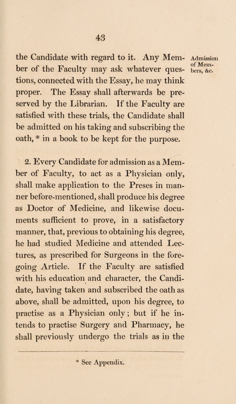 the Candidate with regard to it. Any Mem¬ ber of the Faculty may ask whatever ques¬ tions, connected with the Essay, he may think proper. The Essay shall afterwards be pre¬ served by the Librarian. If the Faculty are satisfied with these trials, the Candidate shall be admitted on his taking and subscribing the oath, * in a book to be kept for the purpose. 2. Every Candidate for admission as a Mem¬ ber of Faculty, to act as a Physician only, shall make application to the Preses in man¬ ner before-mentioned, shall produce his degree as Doctor of Medicine, and likewise docu¬ ments sufficient to prove, in a satisfactory manner, that, previous to obtaining his degree, he had studied Medicine and attended Lec¬ tures, as prescribed for Surgeons in the fore¬ going Article. If the Faculty are satisfied with his education and character, the Candi- date, having taken and subscribed the oath as above, shall be admitted, upon his degree, to practise as a Physician only; but if he in¬ tends to practise Surgery and Pharmacy, he shall previously undergo the trials as in the Admission of Mem¬ bers, &c.