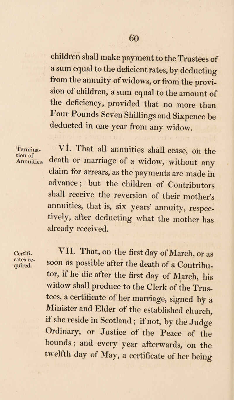 Termina¬ tion of Annuities Certifi¬ cates re quired. Children shall make payment to the Trustees of a sum equal to the deficient rates, by deducting from the annuity of widows, or from the provi¬ sion of children, a sum equal to the amount of the deficiency, provided that no more than Four Pounds Seven Shillings and Sixpence be deducted in one year from any widow. VI. That all annuities shall cease, on the death or marriage of a widow, without any claim for arrears, as the payments are made in advance, but the childi’en of Contributors shall receive the reversion of their mother’s annuities, that is, six years’ annuity, respec¬ tively, after deducting what the mother has already received. VII. That, on the first day of March, or as soon as possible after the death of a Contribu¬ tor, if he die after the first day of March, his widow shall produce to the Clerk of the Trus¬ tees, a certificate of her marriage, signed by a Minister and Elder of the established church, if she reside in Scotland; if not, by the Judge Ordinary, or Justice of the Peace of the bounds; and every year afterwards, on the twelfth day of May, a certificate of her being