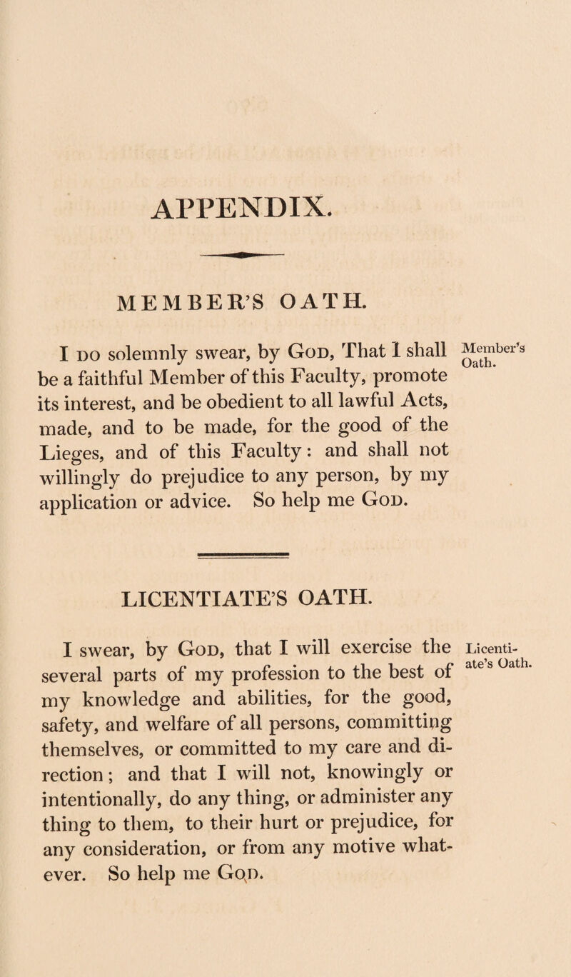 APPENDIX. MEMBER’S OATH. I do solemnly swear, by God, That 1 shall be a faithful Member of this Faculty, promote its interest, and be obedient to all lawful Acts, made, and to be made, for the good of the Lieges, and of this Faculty: and shall not willingly do prejudice to any person, by my application or advice. So help me God. LICENTIATES OATH. I swear, by God, that I will exercise the several parts of my profession to the best of my knowledge and abilities, for the good, safety, and welfare of all persons, committing themselves, or committed to my care and di¬ rection ; and that I will not, knowingly or intentionally, do any thing, or administer any thing to them, to their hurt or prejudice, for any consideration, or from any motive what¬ ever. So help me Gojx Member’s Oath. Licenti¬ ate’s Oath.