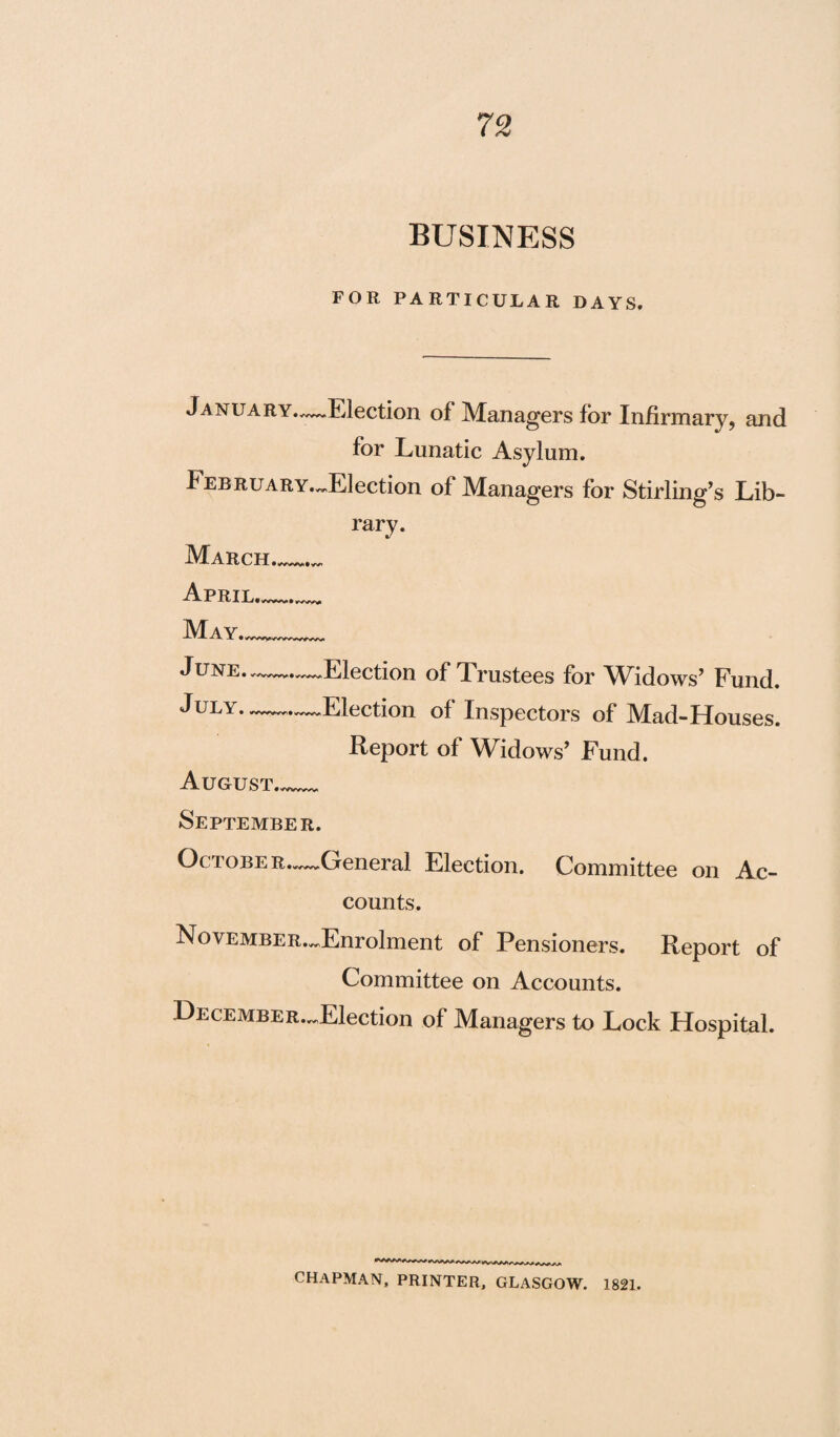 BUSINESS FOR PARTICULAR DAYS. January.—Election of Managers for Infirmary, and for Lunatic Asylum. f EBRUARY.^Election of Managers for Stirling’s Lib- March April. May. June. July. rary. Election of Trustees for Widows’ Fund. Election of Inspectors of Mad-Houses. Report of Widows’ Fund. August..._ September. Octobe R..—General Election. Committee on Ac¬ counts. NovEMBER.^Enrolment of Pensioners. Report of Committee on Accounts. DECEMBER.^Election of Managers to Lock Hospital. ***** ******/v**^*^*^ CHAPMAN, PRINTER, GLASGOW. 1821.