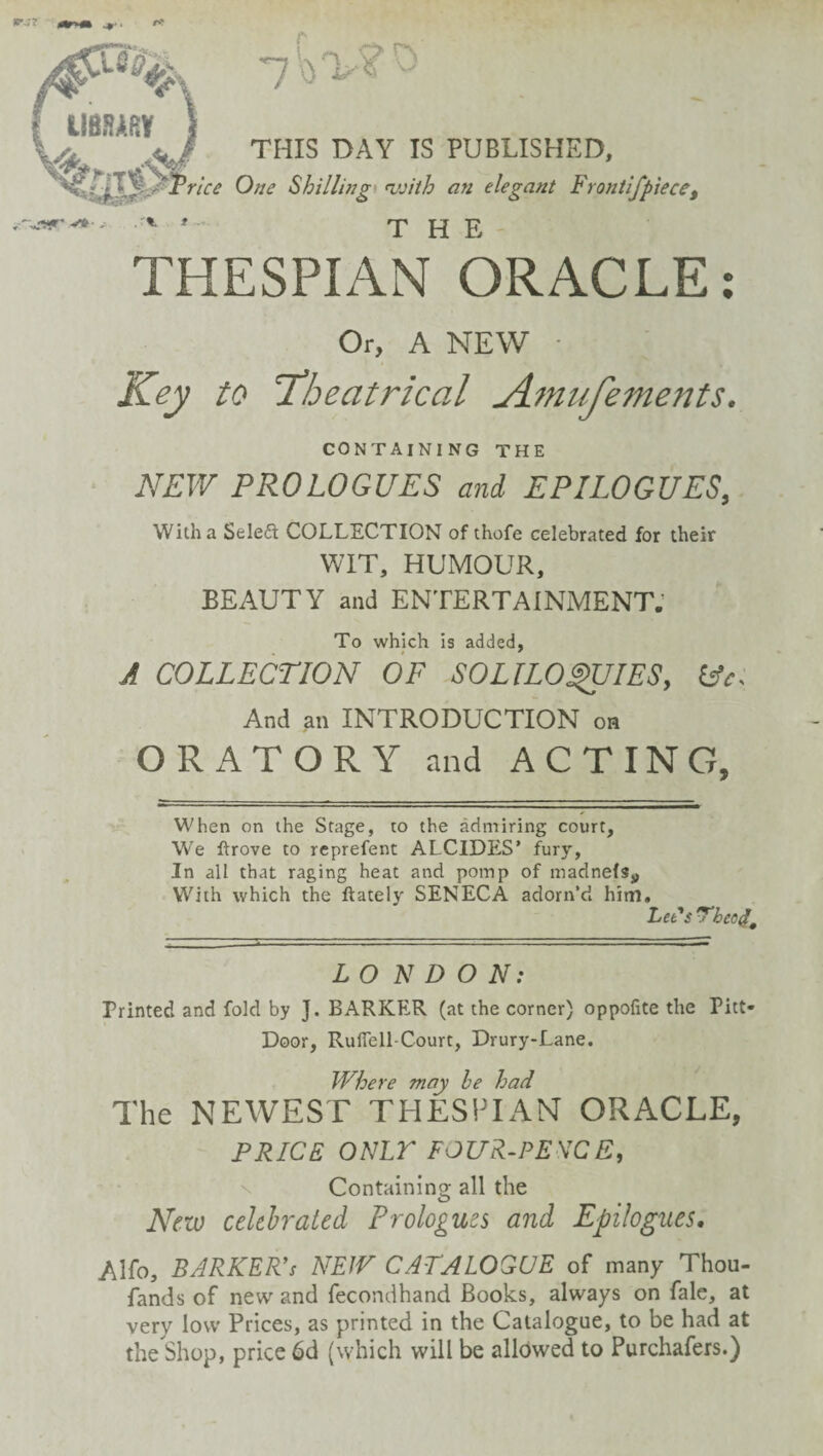 f THIS DAY IS PUBLISHED, 'rice One Shillhtgt fivith an elegant Frontlfpiece^ THE THESPIAN ORACLE: CONTAINING THE NEW PROLOGUES and EPILOGUES, With a Seleft COLLECTION of thofe celebrated for their WIT, HUMOUR, BEAUTY and ENTERTAINMENT.' To which is added, A COLLECTION OF SOLILO^IES, And an INTRODUCTION on ORATORY and ACTING, When on the Stage, to the admiring court. We ftrove to rcprefent ALCIDE.S’ fury, In all that raging heat and pomp of madnefSy With which the ftately SENECA adorn’d him. LONDON: Printed and fold by J. BARKER (at the corner) oppofite the Pitt- Door, Ruflell-Court, Drury-Lane. Where may be had The NEWEST THESITAN ORACLE, PRICE ONir FOUR-PE\CE, N Containing all the New celthj'aied Prologues and Epilogues, Alfo, barker’s NEW CATALOGUE of many Thou- fands of new and fecondhand Books, always on fale, at very low Prices, as printed in the Catalogue, to be had at the Shop, price 6d (which will be allowed to Purchafers.)