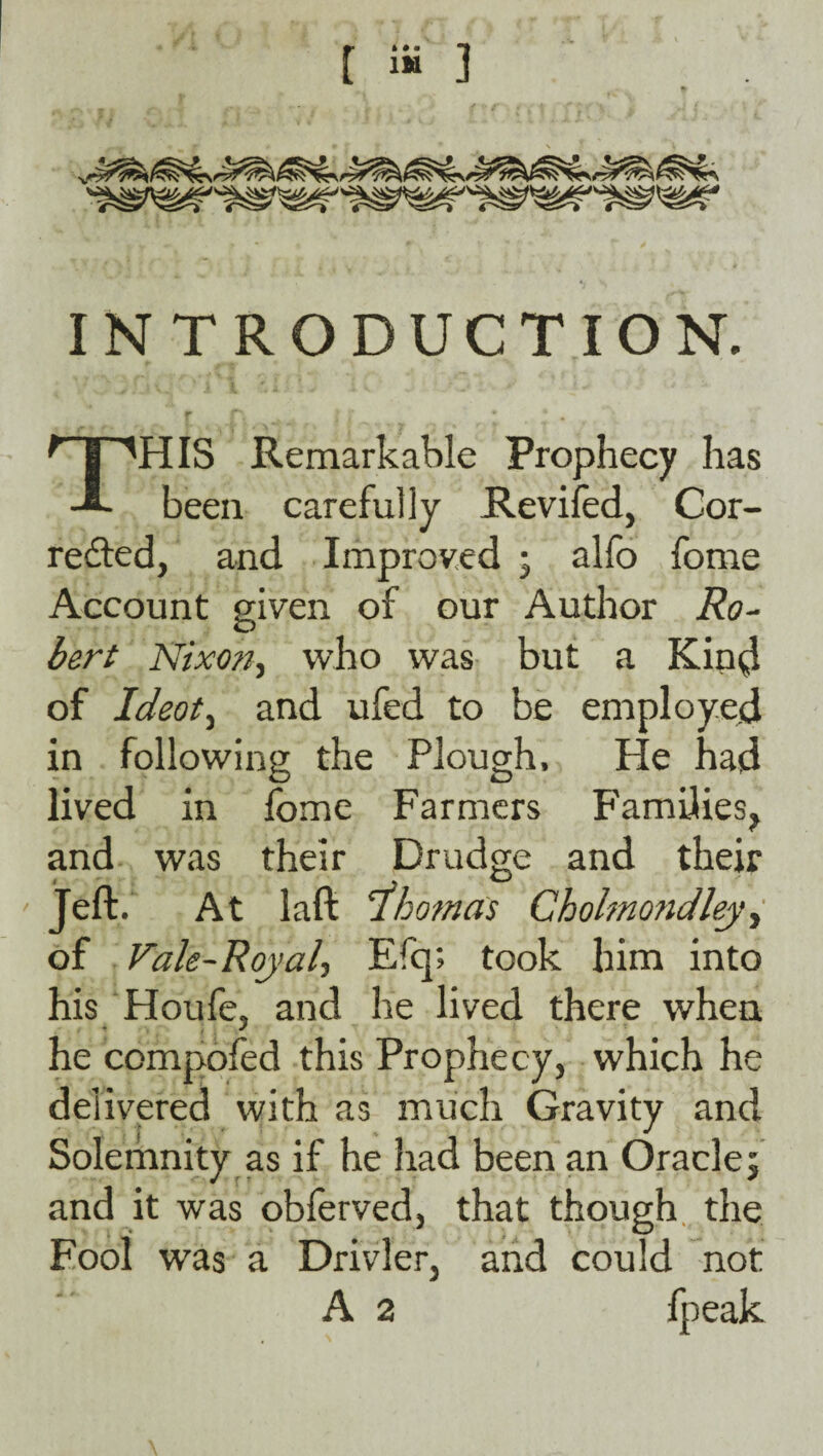 [ iS ] INTRODUCTION. This Remarkable Prophecy has been carefully Reviled, Cor- re£ted, and Improved ; alfo fome Account given of our Author Ro¬ bert Nixon^ who was but a Kin4 of Ideot^ and ufed to be employed in following the Plough, He had lived in fome Farmers Families, and was their Drudge and their Jeft. At laft Thomas Chohnondley^ of Vale-Royal, Efq; took him into his Houfe, and he lived there when he compoled this Prophecy, which he delivped with as much Gravity and Solemnity as if he had been an Oracle j and it was oblerved, that though, the Fool was a Drivler, and could not A 2 fpeak