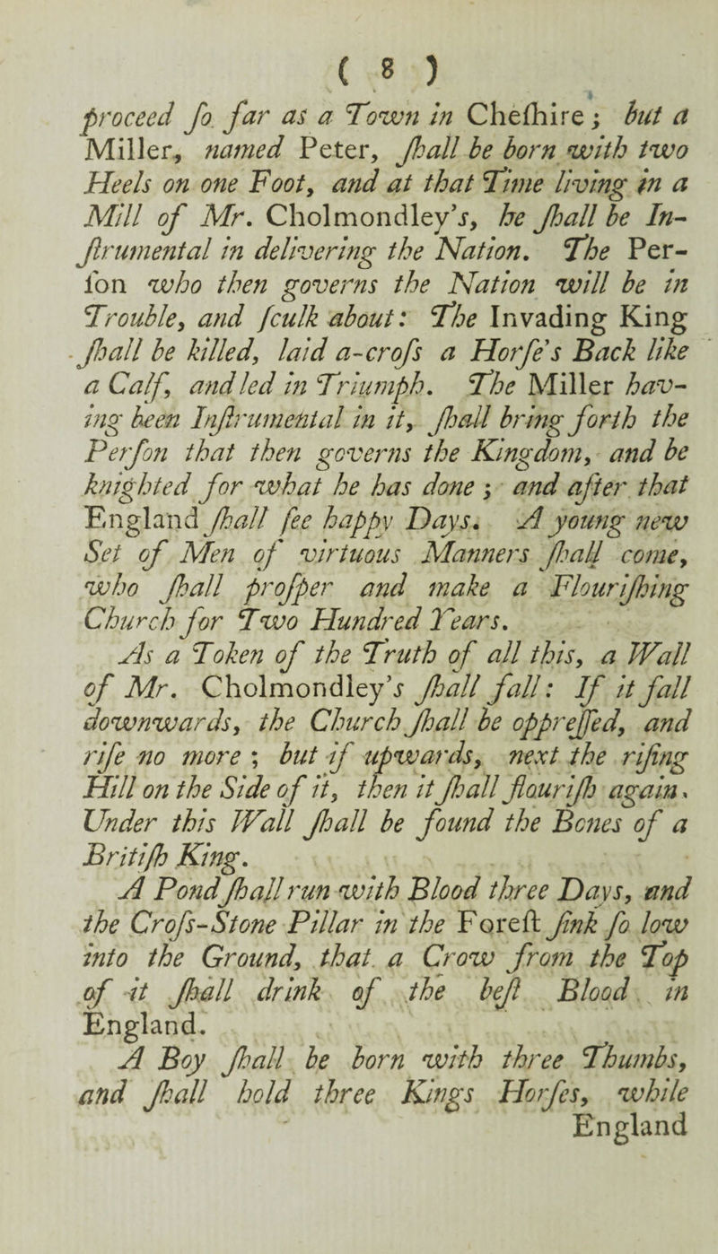 proceed Jo. far as a Town in Chefhire; but a Miller^ named Peter, Jhall he born with two Heels on one Footy and at that Time living in a Mill of Mr, Cholmondley'j, he Jhall be In-- frumental in delivering the Nation. The Per- ibn who then governs the Nation will be in Troubley and fculk about: The Invading King ■foalI be killed, laid a-crofs a Horfes Back like a Calf, and led in Triumph, The Miller hav¬ ing been Infrumenial in it, foall bring forth the Perfofi that then governs the Kingdom, and be knighted for what he has done j and after that England Jhall fee happy Days, H young new Set of Men of virtuous Manners foall come, who Jhall profper and make a Flourijhing Church for Two Hundred Tears, Hs a Token of the Truth of all this, a Wall of Mr, Cholmondleyb Jhall fall: If it fall downwards, the Church Jhall be oppreffed, and rife no more ; but if upwards, next the rifing Hill on the Side of ii, then it foall flaurifo again, Under this Wall Jhall be found the Bones of a Britifh King, H Pond fhall run with Blood three Days, and the Crofs-Stone Pillar in the Foreft fink fo low into the Ground, that, a Crow from the Top (f it Jhall drink of othe bejl Blood in England. A Boy Jhall be born with three Thumbs, and Jhall hold three Kings Horfes, while England